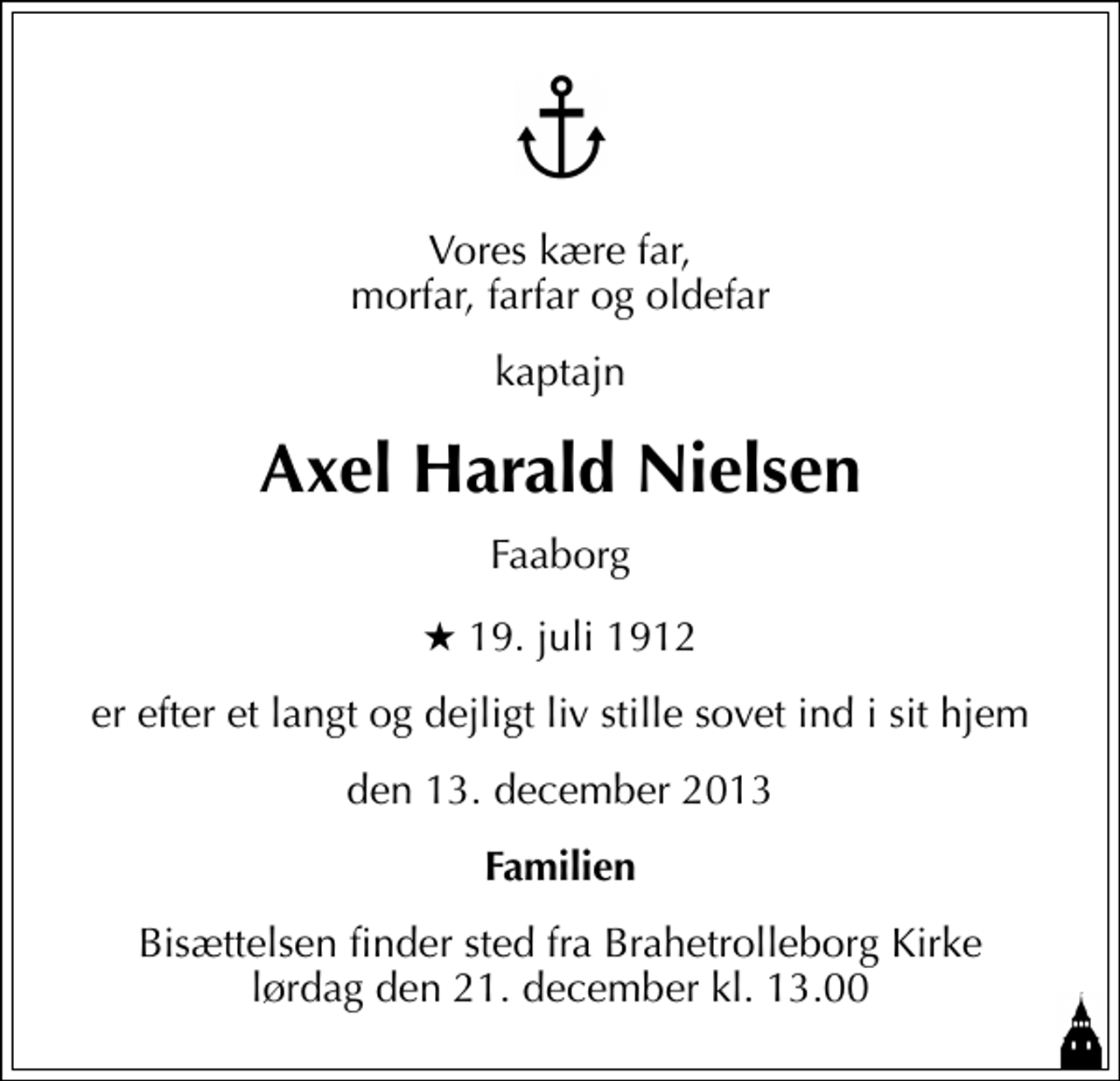 <p>Vores kære far, morfar, farfar og oldefar<br />kaptajn<br />Axel Harald Nielsen<br />Faaborg<br />* 19. juli 1912<br />er efter et langt og dejligt liv stille sovet ind i sit hjem<br />den 13. december 2013<br />Familien<br />Bisættelsen finder sted fra Brahetrolleborg Kirke lørdag den 21. december kl. 13.00</p>