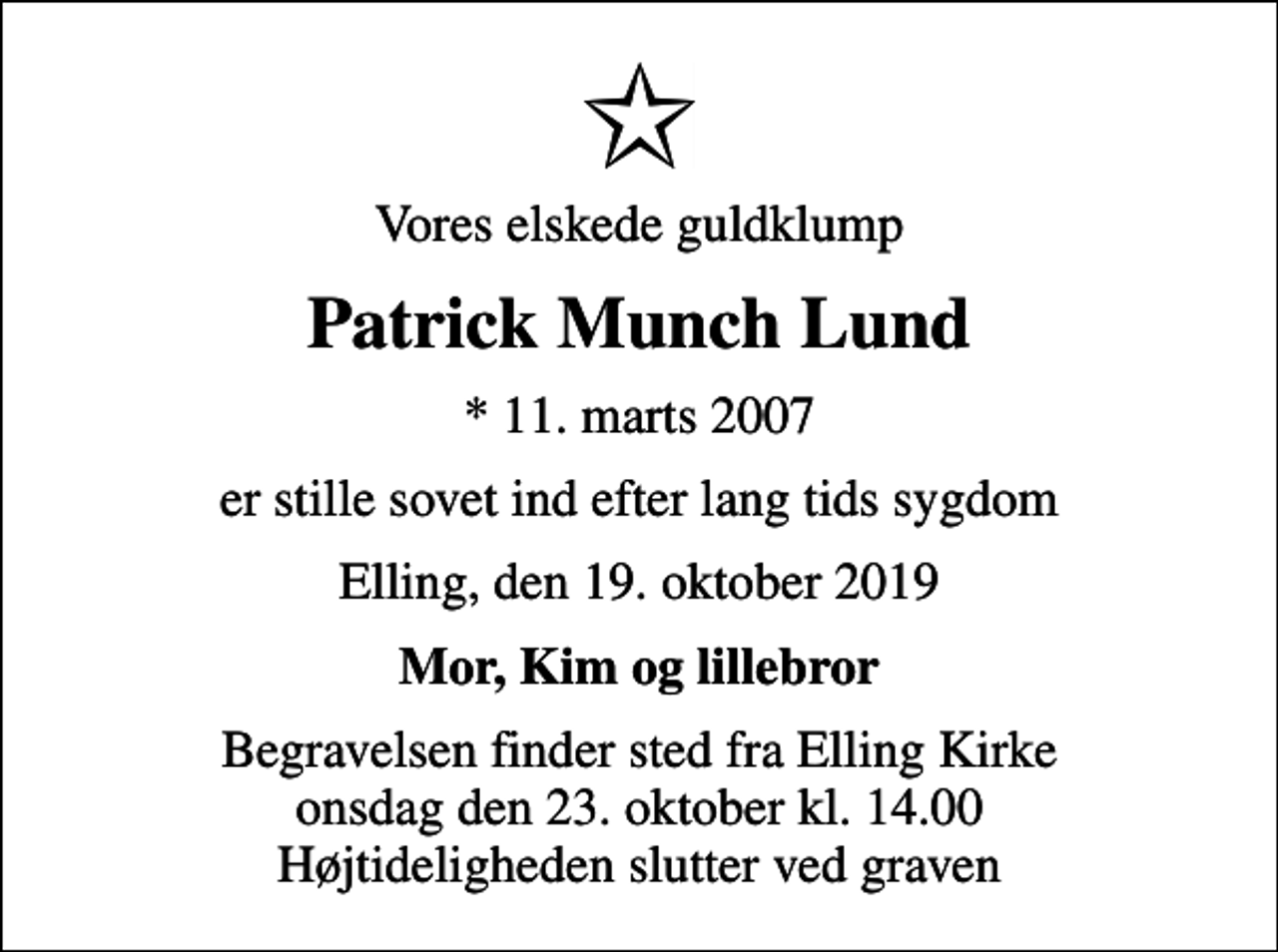 <p>Vores elskede guldklump<br />Patrick Munch Lund<br />* 11. marts 2007<br />er stille sovet ind efter lang tids sygdom<br />Elling, den 19. oktober 2019<br />Mor, Kim og lillebror<br />Begravelsen finder sted fra Elling Kirke onsdag den 23. oktober kl. 14.00 Højtideligheden slutter ved graven</p>