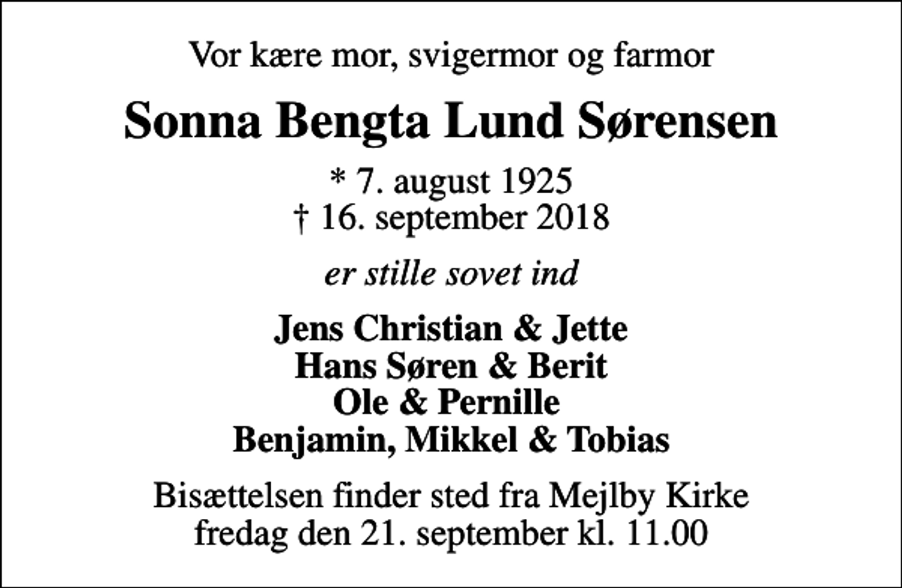 <p>Vor kære mor, svigermor og farmor<br />Sonna Bengta Lund Sørensen<br />* 7. august 1925<br />✝ 16. september 2018<br />er stille sovet ind<br />Jens Christian &amp; Jette Hans Søren &amp; Berit Ole &amp; Pernille Benjamin, Mikkel &amp; Tobias<br />Bisættelsen finder sted fra Mejlby Kirke fredag den 21. september kl. 11.00</p>