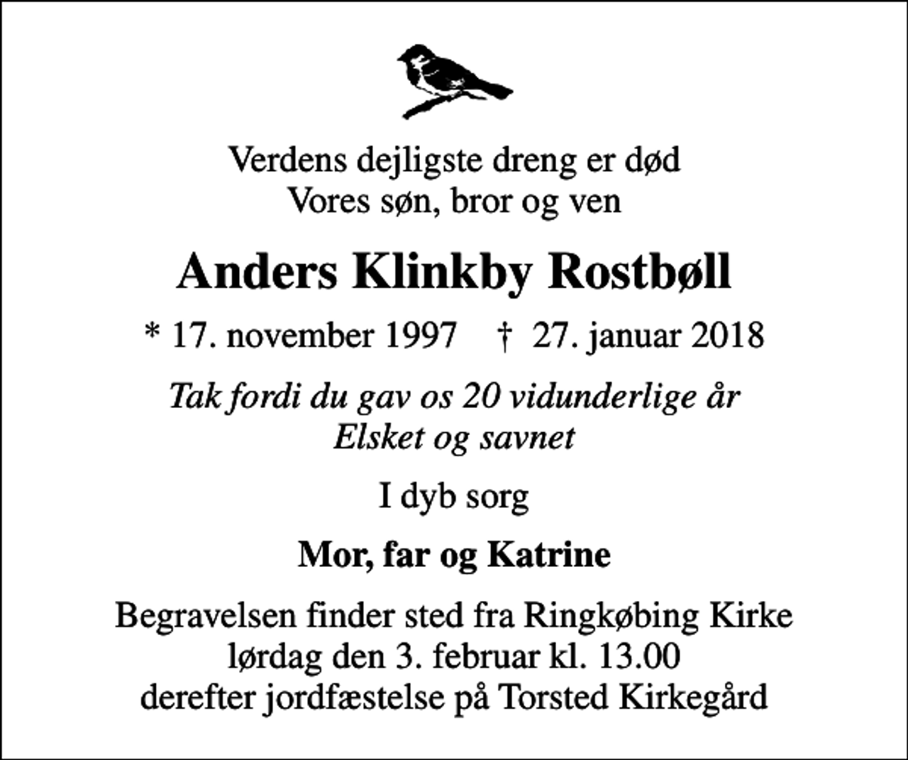 <p>Verdens dejligste dreng er død Vores søn, bror og ven<br />Anders Klinkby Rostbøll<br />* 17. november 1997 ✝ 27. januar 2018<br />Tak fordi du gav os 20 vidunderlige år Elsket og savnet<br />I dyb sorg<br />Mor, far og Katrine<br />Begravelsen finder sted fra Ringkøbing Kirke lørdag den 3. februar kl. 13.00 derefter jordfæstelse på Torsted Kirkegård</p>