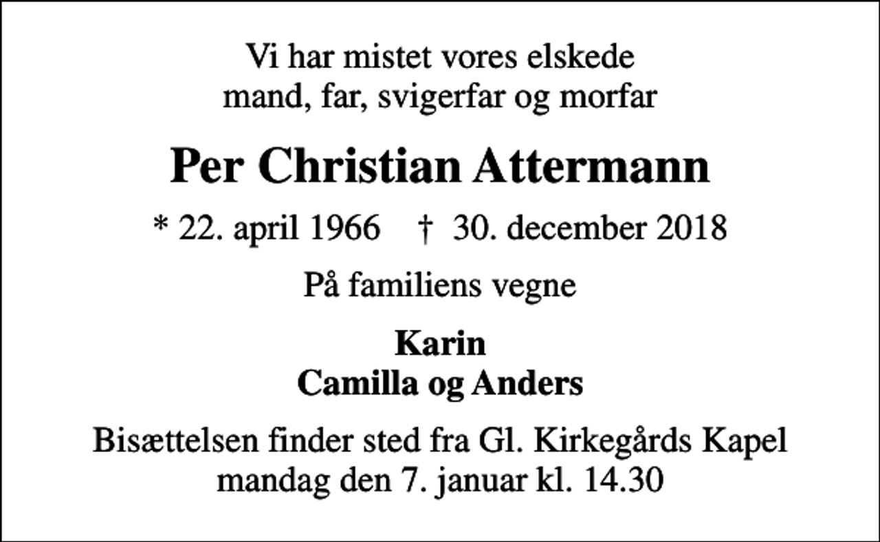 <p>Vi har mistet vores elskede mand, far, svigerfar og morfar<br />Per Christian Attermann<br />* 22. april 1966 ✝ 30. december 2018<br />På familiens vegne<br />Karin Camilla og Anders<br />Bisættelsen finder sted fra Gl. Kirkegårds Kapel mandag den 7. januar kl. 14.30</p>