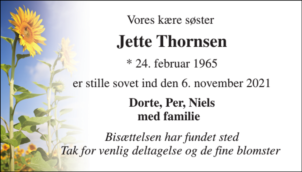 <p>Vores kære søster<br />Jette Thornsen​<br />*​ 24. februar 1965<br />er stille sovet ind den 6. november 2021<br />Dorte, Per, Niels med familie<br />Bisættelsen har fundet sted Tak for venlig deltagelse og de fine blomster</p>