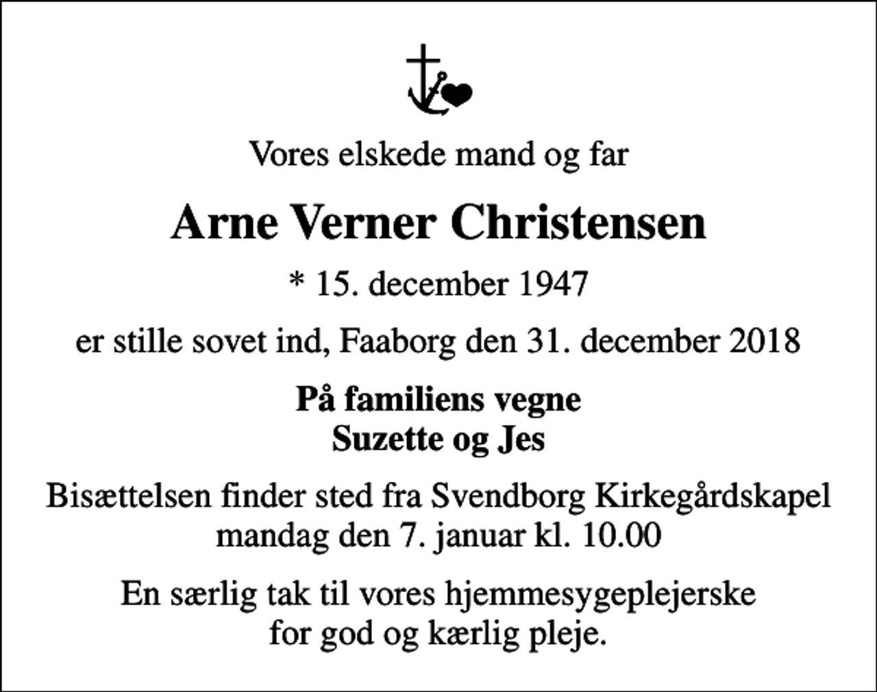 <p>Vores elskede mand og far<br />Arne Verner Christensen<br />* 15. december 1947<br />er stille sovet ind, Faaborg den 31. december 2018<br />På familiens vegne Suzette og Jes<br />Bisættelsen finder sted fra Svendborg Kirkegårdskapel mandag den 7. januar kl. 10.00<br />En særlig tak til vores hjemmesygeplejerske for god og kærlig pleje.</p>