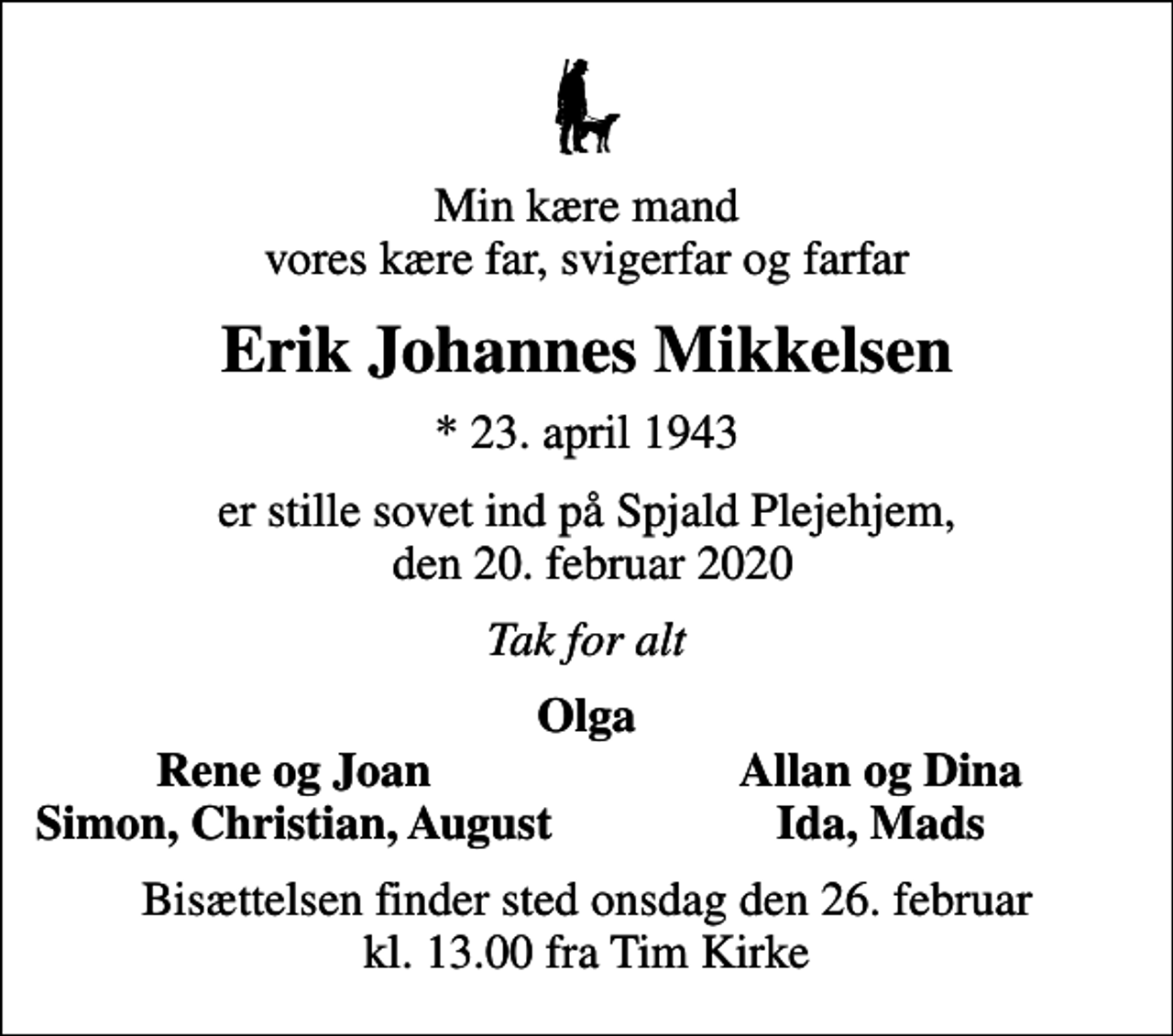 <p>Min kære mand vores kære far, svigerfar og farfar<br />Erik Johannes Mikkelsen<br />* 23. april 1943<br />er stille sovet ind på Spjald Plejehjem, den 20. februar 2020<br />Tak for alt<br />Olga<br />Rene og Joan<br />Allan og Dina<br />Simon, Christian, August<br />Ida, Mads<br />Bisættelsen finder sted onsdag den 26. februar kl. 13.00 fra Tim Kirke</p>