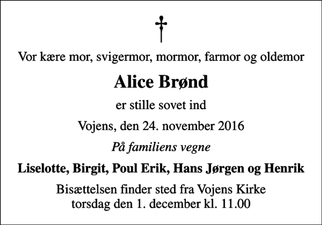 <p>Vor kære mor, svigermor, mormor, farmor og oldemor<br />Alice Brønd<br />er stille sovet ind<br />Vojens, den 24. november 2016<br />På familiens vegne<br />Liselotte, Birgit, Poul Erik, Hans Jørgen og Henrik<br />Bisættelsen finder sted fra Vojens Kirke torsdag den 1. december kl. 11.00</p>