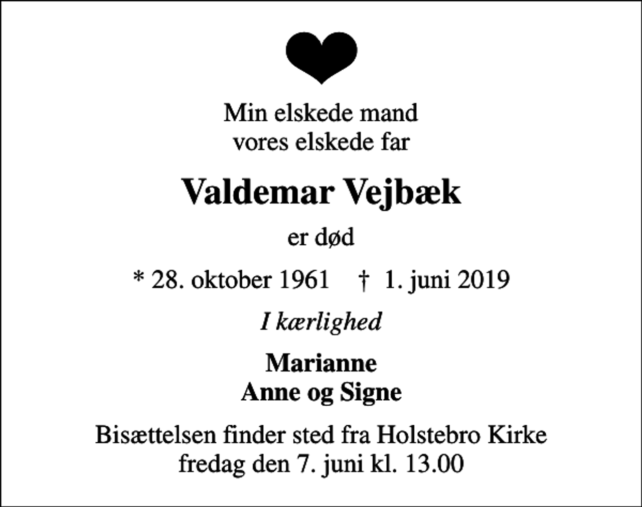<p>Min elskede mand vores elskede far<br />Valdemar Vejbæk<br />er død<br />* 28. oktober 1961 ✝ 1. juni 2019<br />I kærlighed<br />Marianne Anne og Signe<br />Bisættelsen finder sted fra Holstebro Kirke fredag den 7. juni kl. 13.00</p>