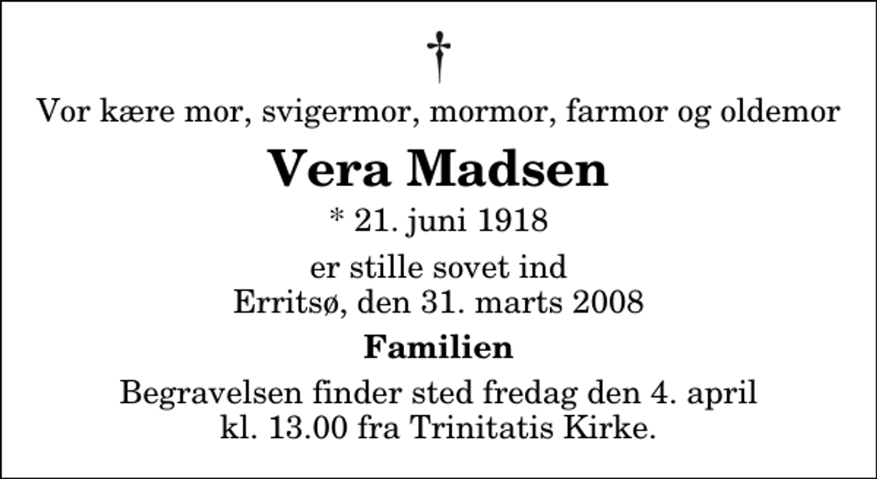 <p>Vor kære mor, svigermor, mormor, farmor og oldemor<br />Vera Madsen<br />* 21. juni 1918<br />er stille sovet ind Erritsø, den 31. marts 2008<br />Familien<br />Begravelsen finder sted fredag den 4. april kl. 13.00 fra Trinitatis Kirke</p>