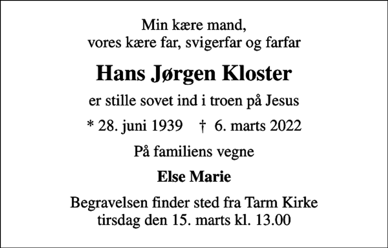 <p>Min kære mand, vores kære far, svigerfar og farfar<br />Hans Jørgen Kloster<br />er stille sovet ind i troen på Jesus<br />* 28. juni 1939 ✝ 6. marts 2022<br />På familiens vegne<br />Else Marie<br />Begravelsen finder sted fra Tarm Kirke tirsdag den 15. marts kl. 13.00</p>