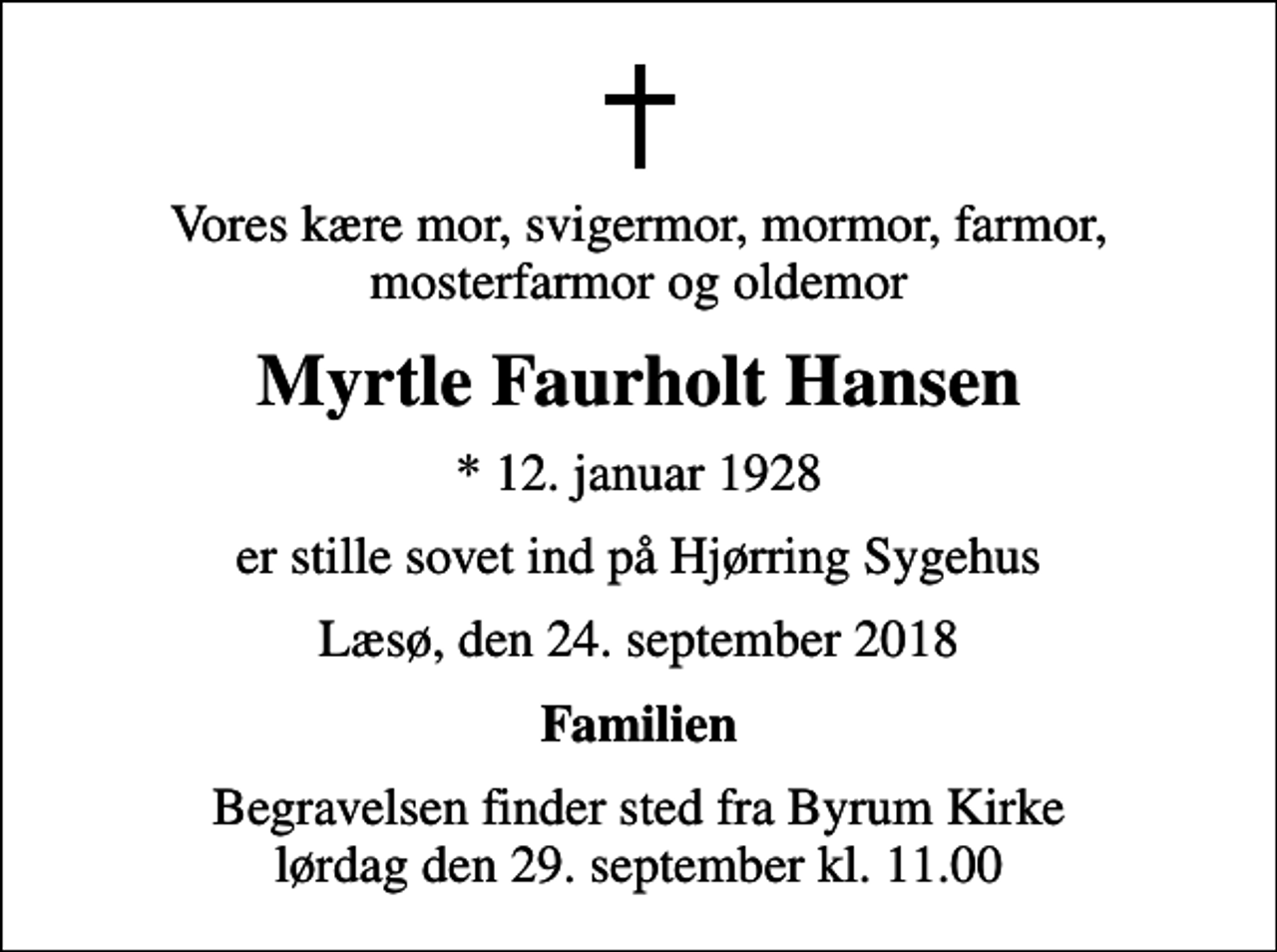 <p>Vores kære mor, svigermor, mormor, farmor, mosterfarmor og oldemor<br />Myrtle Faurholt Hansen<br />* 12. januar 1928<br />er stille sovet ind på Hjørring Sygehus<br />Læsø, den 24. september 2018<br />Familien<br />Begravelsen finder sted fra Byrum Kirke lørdag den 29. september kl. 11.00</p>