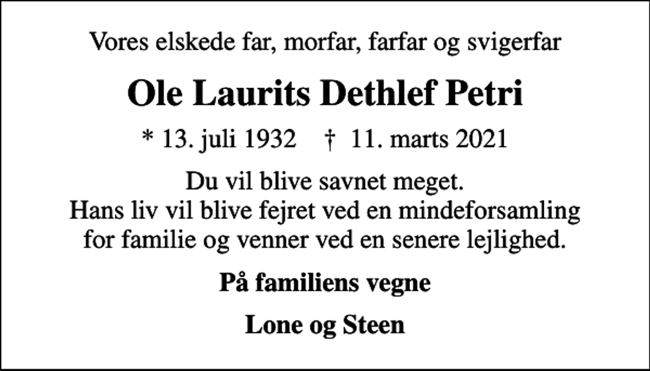 <p>Vores elskede far, morfar, farfar og svigerfar<br />Ole Laurits Dethlef Petri<br />* 13. juli 1932 ✝ 11. marts 2021<br />Du vil blive savnet meget. Hans liv vil blive fejret ved en mindeforsamling for familie og venner ved en senere lejlighed.<br />På familiens vegne<br />Lone og Steen</p>