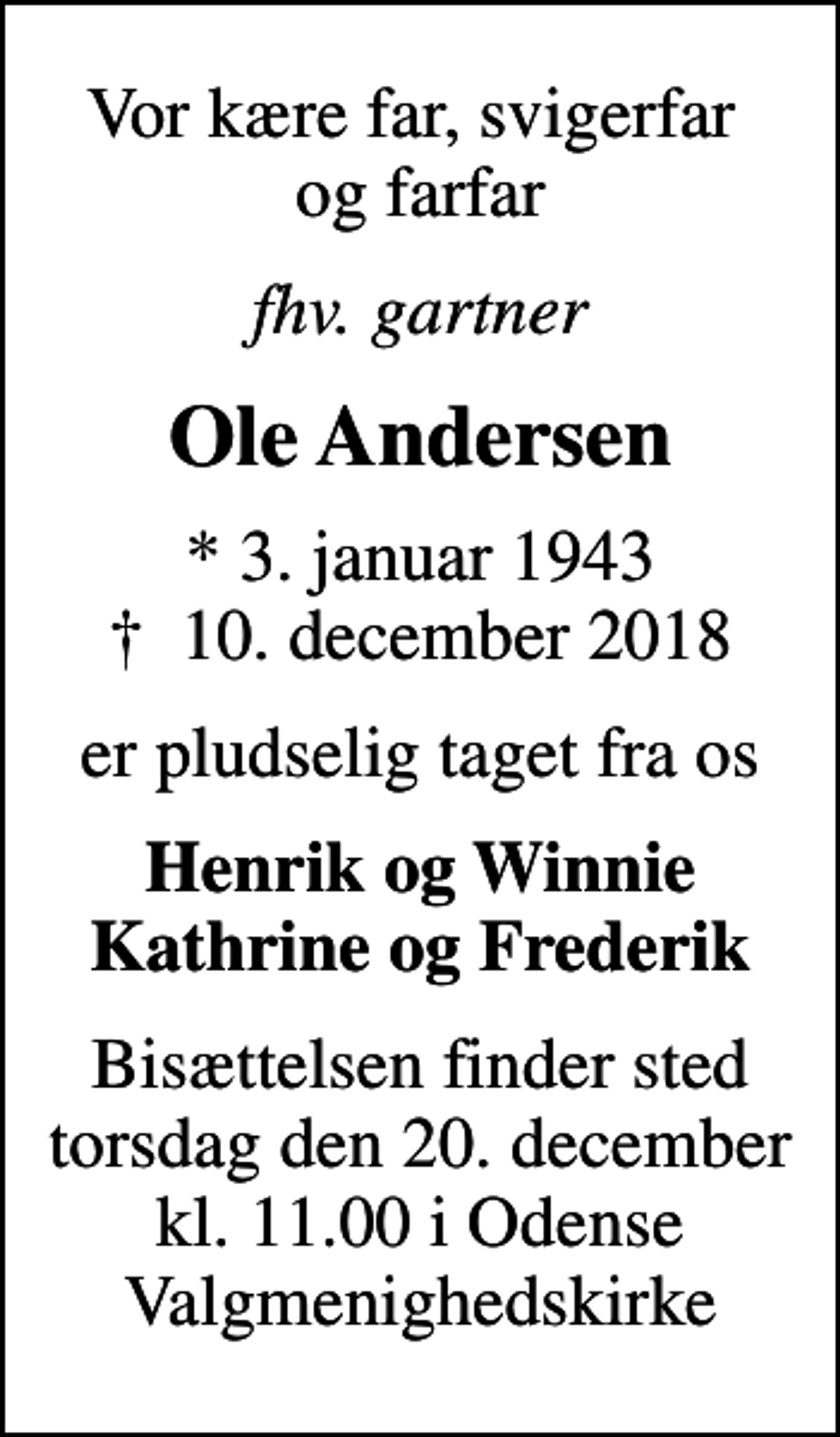 <p>Vor kære far, svigerfar og farfar<br />fhv. gartner<br />Ole Andersen<br />* 3. januar 1943<br />✝ 10. december 2018<br />er pludselig taget fra os<br />Henrik og Winnie Kathrine og Frederik<br />Bisættelsen finder sted torsdag den 20. december kl. 11.00 i Odense Valgmenighedskirke</p>