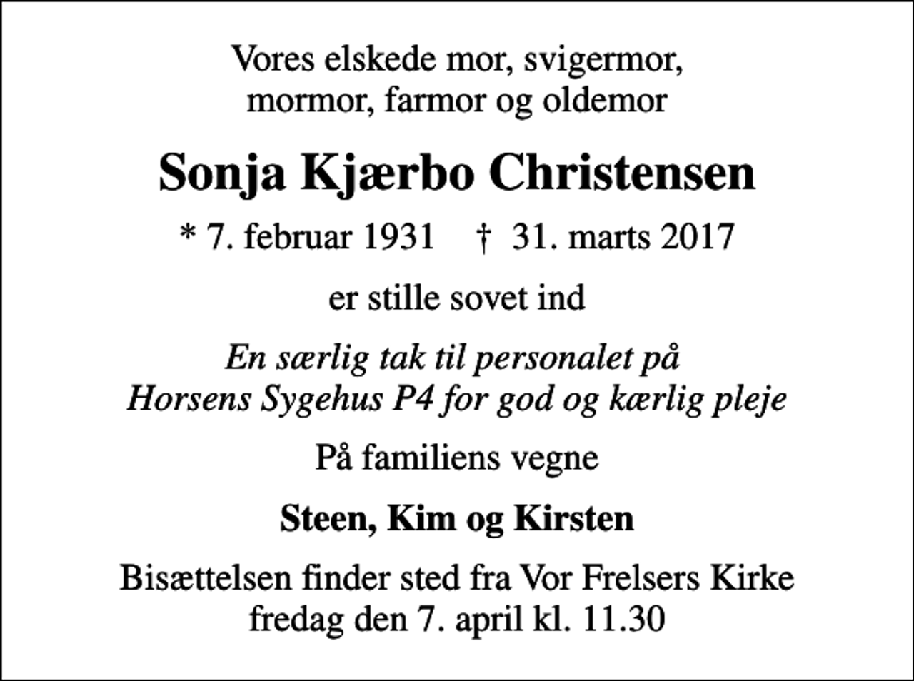 <p>Vores elskede mor, svigermor, mormor, farmor og oldemor<br />Sonja Kjærbo Christensen<br />* 7. februar 1931 ✝ 31. marts 2017<br />er stille sovet ind<br />En særlig tak til personalet på Horsens Sygehus P4 for god og kærlig pleje<br />På familiens vegne<br />Steen, Kim og Kirsten<br />Bisættelsen finder sted fra Vor Frelsers Kirke fredag den 7. april kl. 11.30</p>