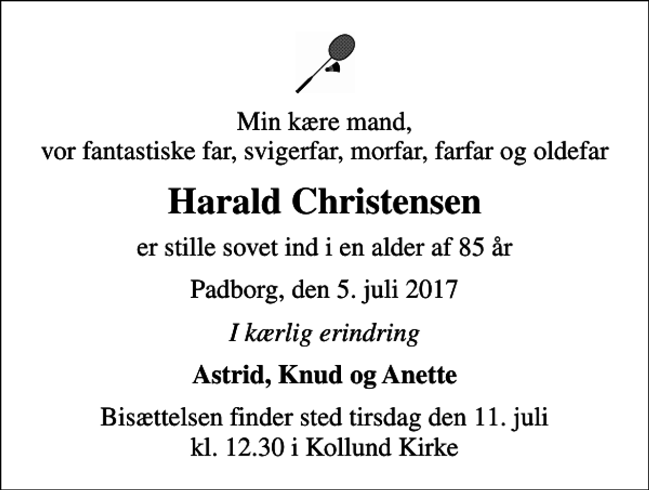 <p>Min kære mand, vor fantastiske far, svigerfar, morfar, farfar og oldefar<br />Harald Christensen<br />er stille sovet ind i en alder af 85 år<br />Padborg, den 5. juli 2017<br />I kærlig erindring<br />Astrid, Knud og Anette<br />Bisættelsen finder sted tirsdag den 11. juli kl. 12.30 i Kollund Kirke</p>