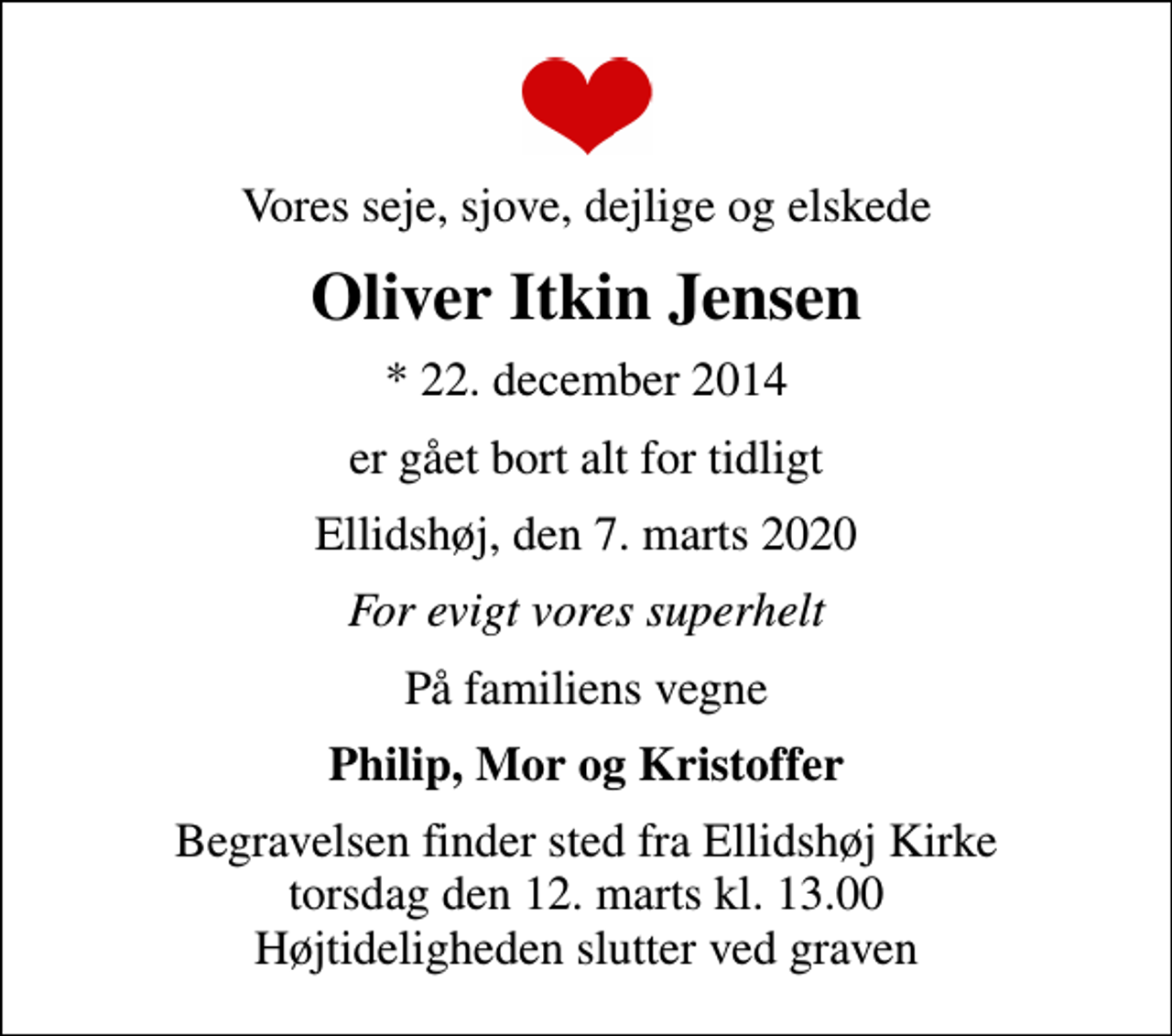<p>Vores seje, sjove, dejlige og elskede<br />Oliver Itkin Jensen<br />* 22. december 2014<br />er gået bort alt for tidligt<br />Ellidshøj, den 7. marts 2020<br />For evigt vores superhelt<br />På familiens vegne<br />Philip, Mor og Kristoffer<br />Begravelsen finder sted fra Ellidshøj Kirke torsdag den 12. marts kl. 13.00 Højtideligheden slutter ved graven</p>
