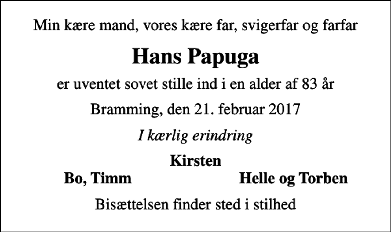 <p>Min kære mand, vores kære far, svigerfar og farfar<br />Hans Papuga<br />er uventet sovet stille ind i en alder af 83 år<br />Bramming, den 21. februar 2017<br />I kærlig erindring<br />Kirsten<br />Bo, Timm<br />Helle og Torben<br />Bisættelsen finder sted i stilhed</p>