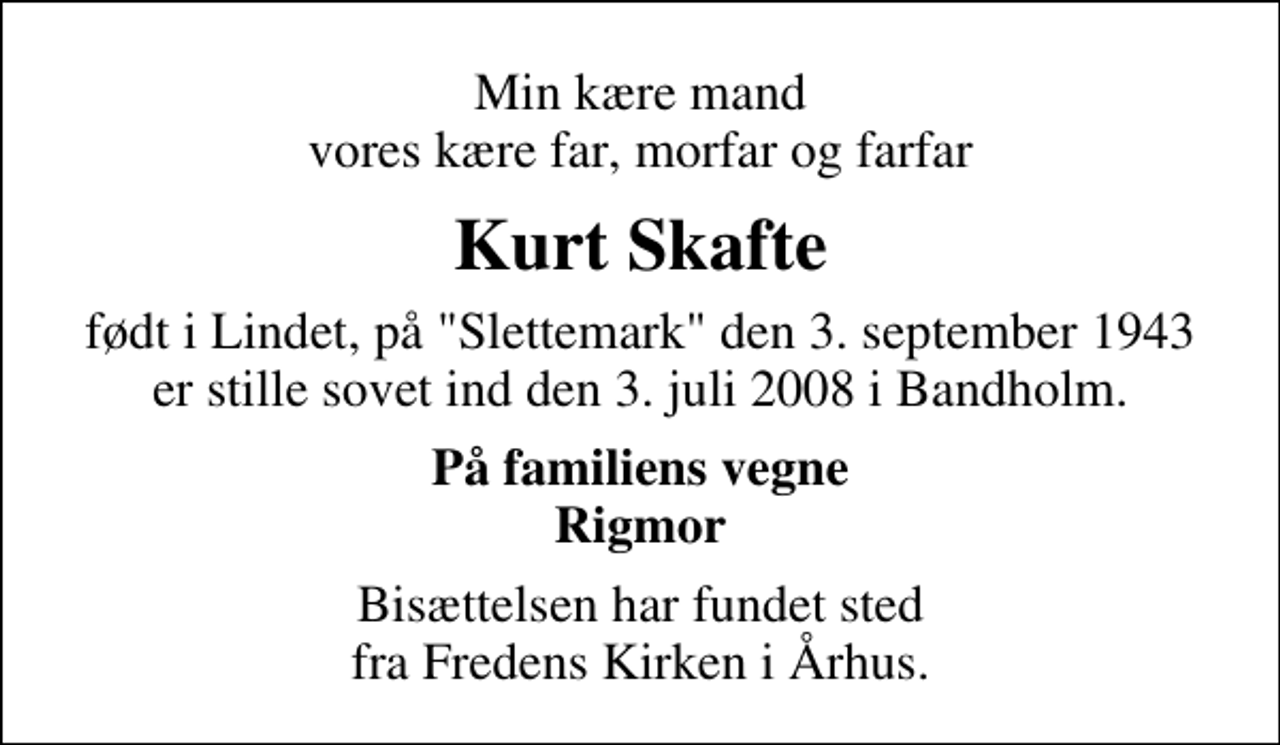 <p>Min kære mand vores kære far, morfar og farfar<br />Kurt Skafte<br />født i Lindet, på "Slettemark" den 3. september 1943 er stille sovet ind den 3. juli 2008 i Bandholm.<br />På familiens vegne Rigmor<br />Bisættelsen har fundet sted fra Fredens Kirken i Århus.</p>