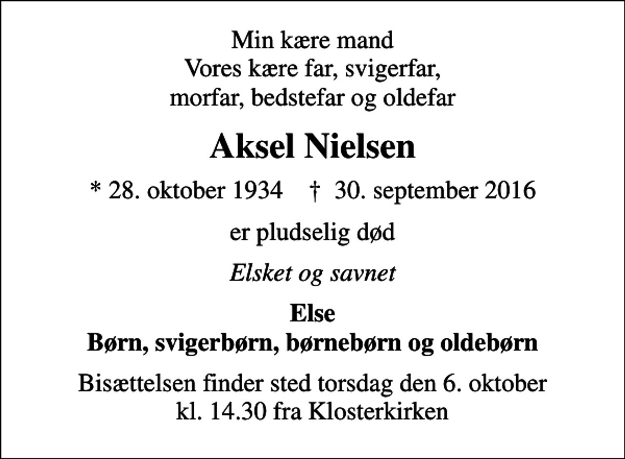 <p>Min kære mand Vores kære far, svigerfar, morfar, bedstefar og oldefar<br />Aksel Nielsen<br />* 28. oktober 1934 ✝ 30. september 2016<br />er pludselig død<br />Elsket og savnet<br />Else Børn, svigerbørn, børnebørn og oldebørn<br />Bisættelsen finder sted torsdag den 6. oktober kl. 14.30 fra Klosterkirken</p>