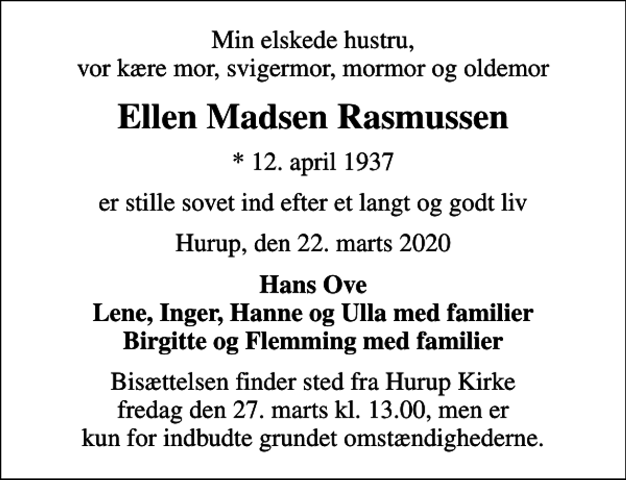 <p>Min elskede hustru, vor kære mor, svigermor, mormor og oldemor<br />Ellen Madsen Rasmussen<br />* 12. april 1937<br />er stille sovet ind efter et langt og godt liv<br />Hurup, den 22. marts 2020<br />Hans Ove Lene, Inger, Hanne og Ulla med familier Birgitte og Flemming med familier<br />Bisættelsen finder sted fra Hurup Kirke fredag den 27. marts kl. 13.00, men er kun for indbudte grundet omstændighederne.</p>