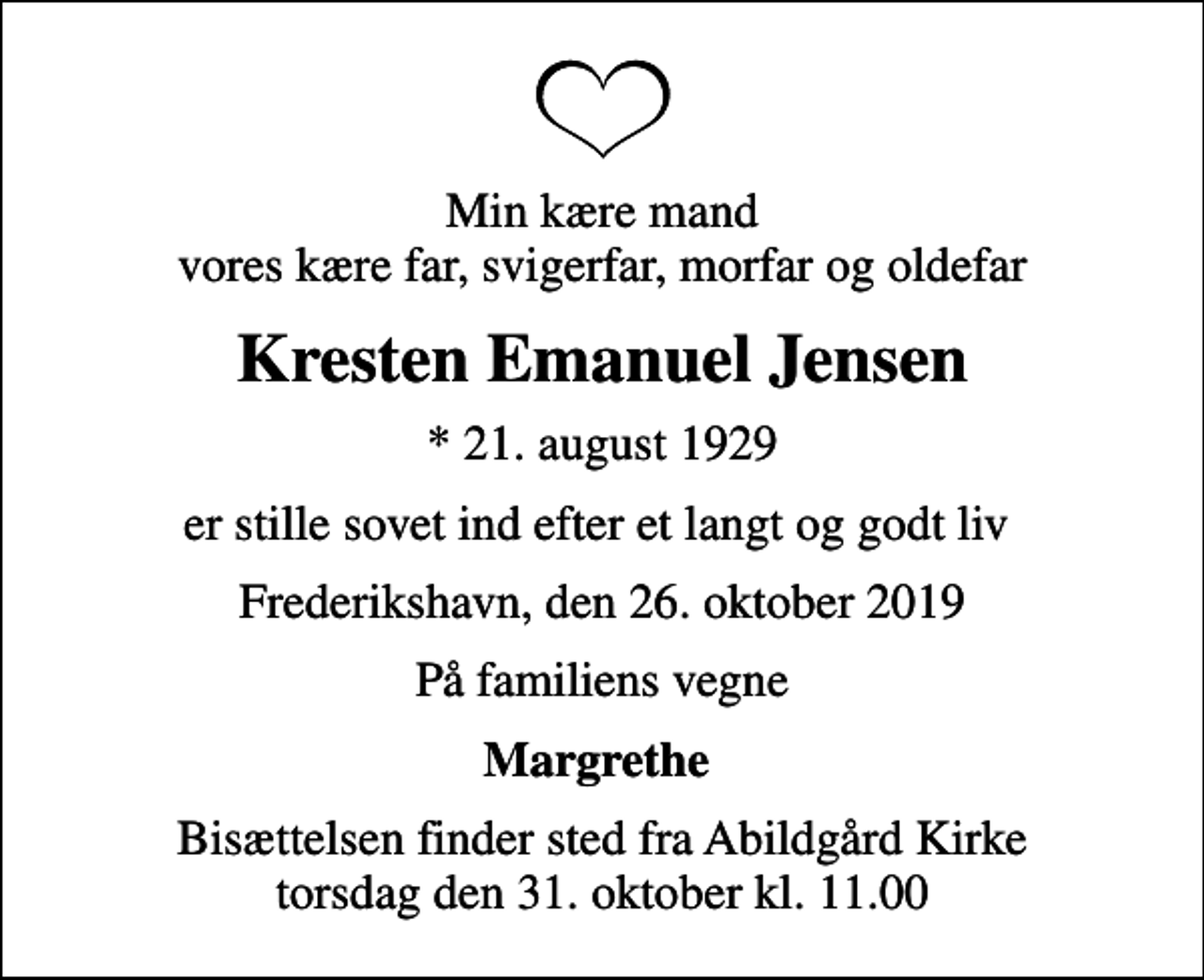 <p>Min kære mand vores kære far, svigerfar, morfar og oldefar<br />Kresten Emanuel Jensen<br />* 21. august 1929<br />er stille sovet ind efter et langt og godt liv<br />Frederikshavn, den 26. oktober 2019<br />På familiens vegne<br />Margrethe<br />Bisættelsen har fundet sted</p>
