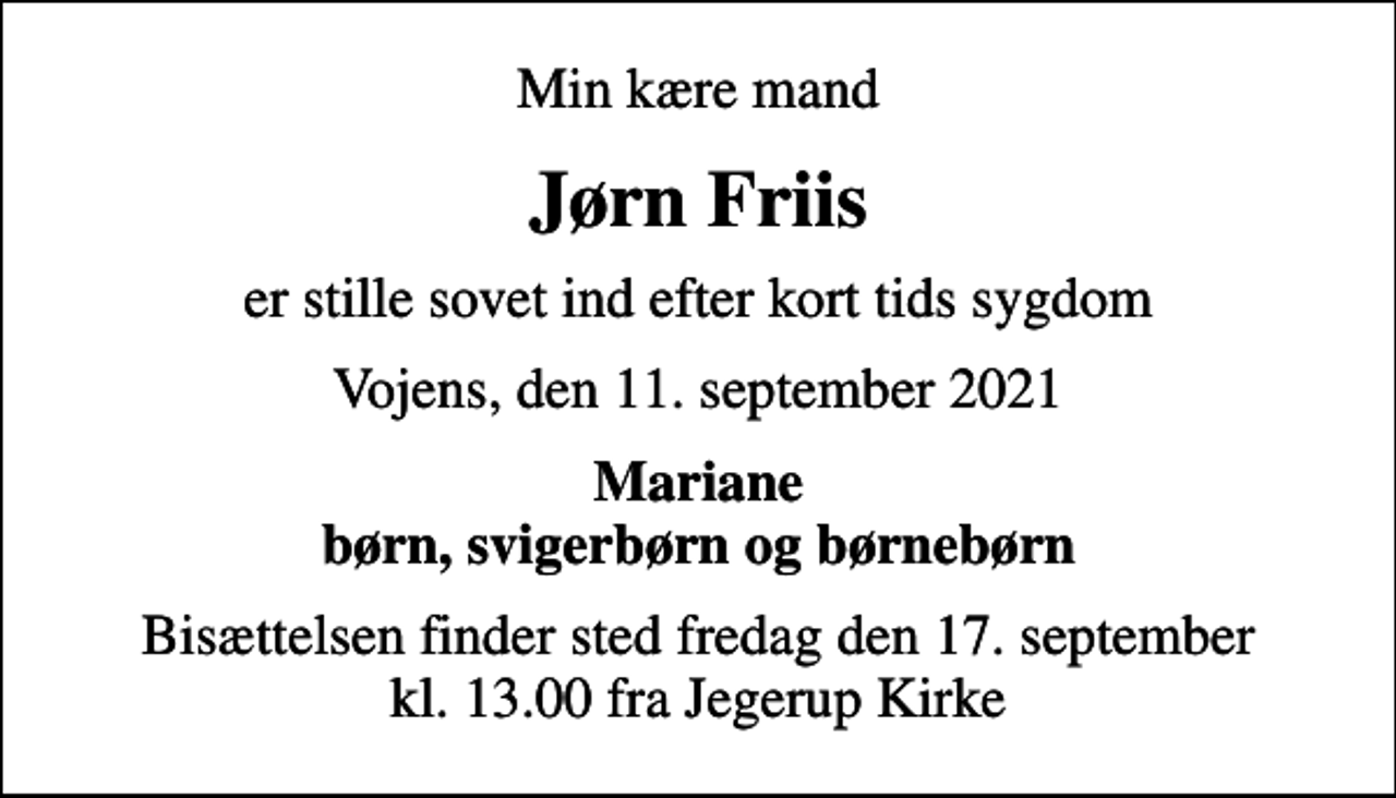 <p>Min kære mand<br />Jørn Friis<br />er stille sovet ind efter kort tids sygdom<br />Vojens, den 11. september 2021<br />Mariane børn, svigerbørn og børnebørn<br />Bisættelsen finder sted fredag den 17. september kl. 13.00 fra Jegerup Kirke</p>