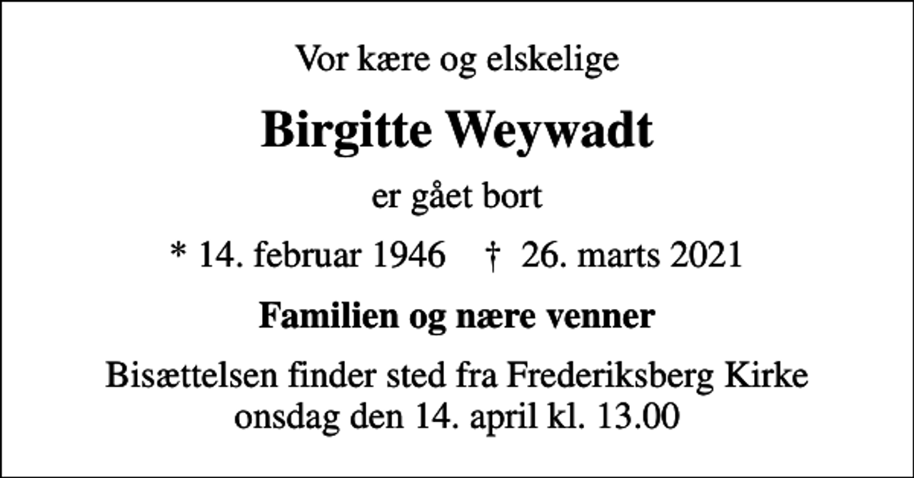 <p>Vor kære og elskelige<br />Birgitte Weywadt<br />er gået bort<br />* 14. februar 1946 ✝ 26. marts 2021<br />Familien og nære venner<br />Bisættelsen finder sted fra Frederiksberg Kirke onsdag den 14. april kl. 13.00</p>