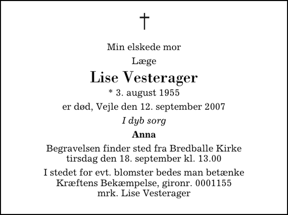 <p>Min elskede mor<br />Læge<br />Lise Vesterager<br />* 3. august 1955<br />er død, Vejle den 12. september 2007<br />I dyb sorg<br />Anna<br />Begravelsen finder sted fra Bredballe Kirke tirsdag den 18. september kl. 13.00<br />I stedet for evt. blomster kan man betænke<br />Kræftens Bekæmpelse reg.4183konto0001155mrk. Lise<br />Vesterager</p>