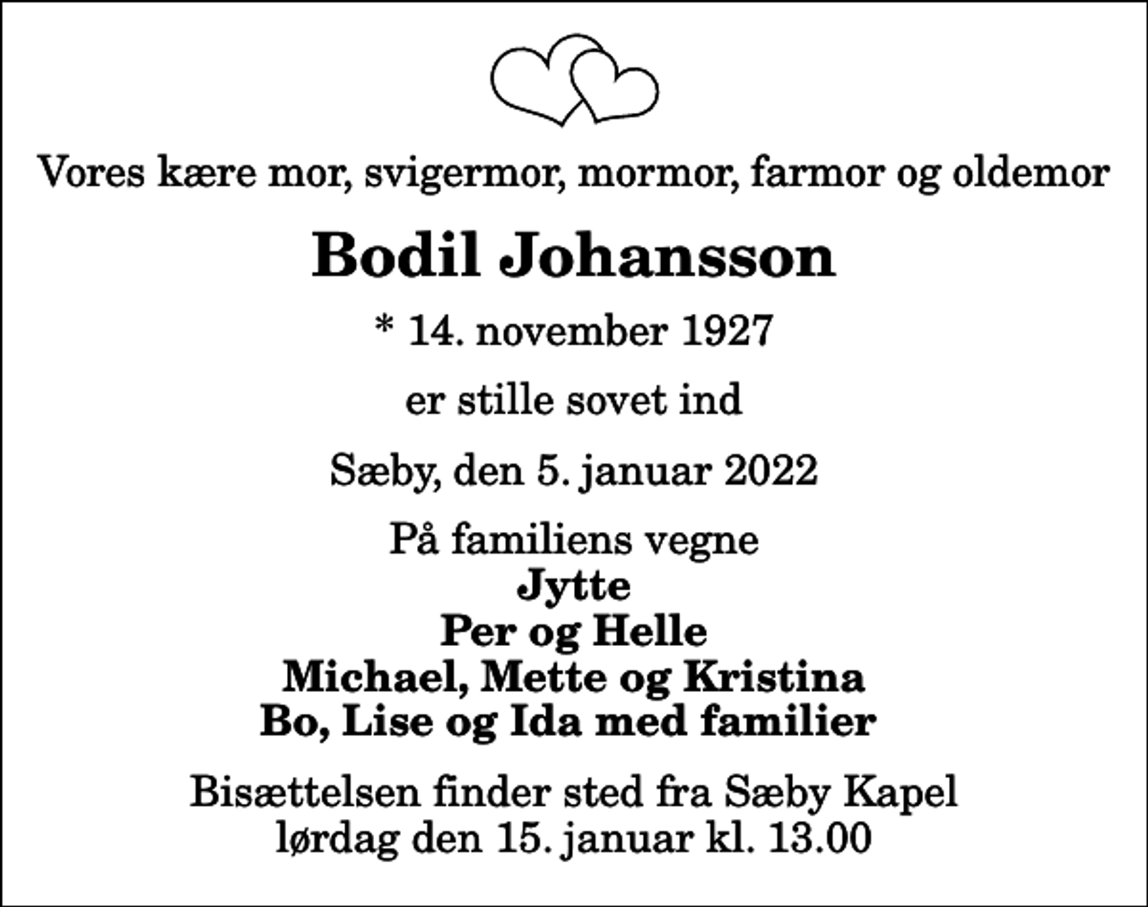 <p>Vores kære mor, svigermor, mormor, farmor og oldemor<br />Bodil Johansson<br />* 14. november 1927<br />er stille sovet ind<br />Sæby, den 5. januar 2022<br />På familiens vegne<br />Jytte Per og Helle Michael, Mette og Kristina Bo, Lise og Ida med familier<br />Bisættelsen finder sted fra Sæby Kapel lørdag den 15. januar kl. 13.00</p>