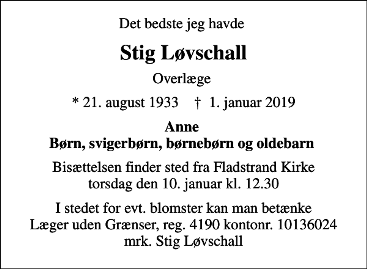 <p>Det bedste jeg havde<br />Stig Løvschall<br />Overlæge<br />* 21. august 1933 ✝ 1. januar 2019<br />Anne Børn, svigerbørn, børnebørn og oldebarn<br />Bisættelsen finder sted fra Fladstrand Kirke torsdag den 10. januar kl. 12.30<br />I stedet for evt. blomster kan man betænke<br />Læger uden Grænser reg.4190kontonr.10136024mrk. Stig<br />Løvschall</p>