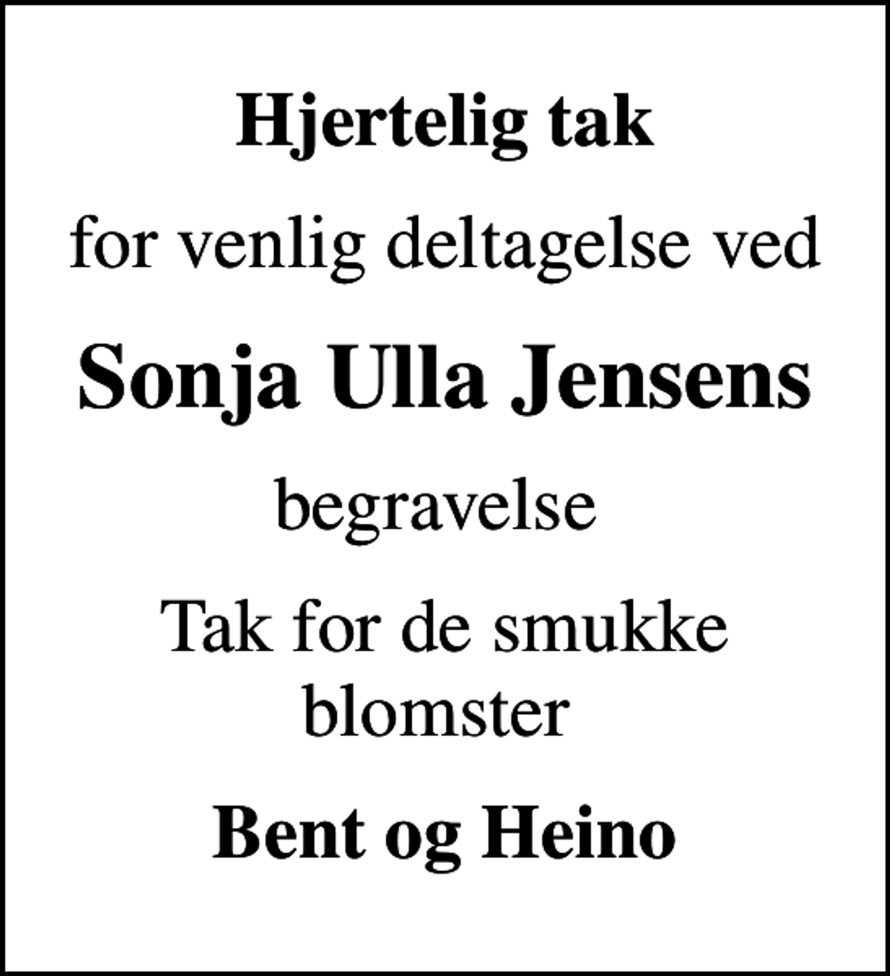 <p>Hjertelig tak<br />for venlig deltagelse ved<br />Sonja Ulla Jensens<br />begravelse<br />Tak for de smukke blomster<br />Bent og Heino</p>