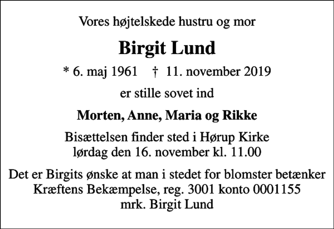 <p>Vores højtelskede hustru og mor<br />Birgit Lund<br />* 6. maj 1961 ✝ 11. november 2019<br />er stille sovet ind<br />Morten, Anne, Maria og Rikke<br />Bisættelsen finder sted i Hørup Kirke lørdag den 16. november kl. 11.00<br />Det er Birgits ønske at man i stedet for blomster betænker Kræftens Bekæmpelse, reg. 3001 konto 0001155 mrk. Birgit Lund</p>