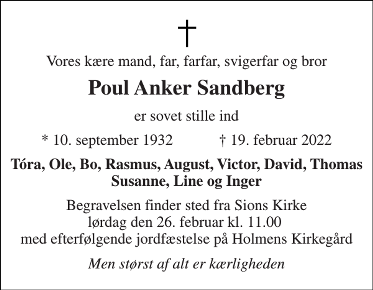 <p>Vores kære mand, far, farfar, svigerfar og bror<br />Poul Anker Sandberg<br />er sovet stille ind<br />*​ 10. september 1932​ †​ 19. februar 2022<br />Tóra, Ole, Bo, Rasmus, August, Victor, David, Thomas Susanne, Line og Inger<br />Begravelsen​ finder sted fra Sions Kirke​ lørdag den 26. februar​ kl. 11.00 med efterfølgende jordfæstelse på Holmens Kirkegård<br />Men størst af alt er kærligheden</p>