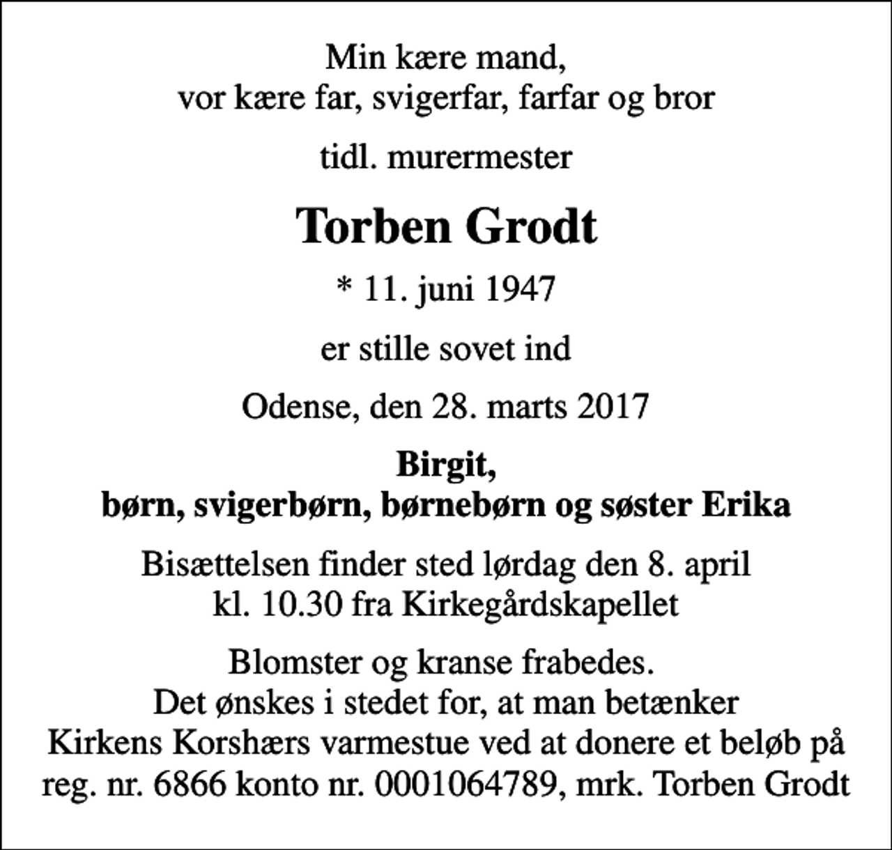 <p>Min kære mand, vor kære far, svigerfar, farfar og bror<br />tidl. murermester<br />Torben Grodt<br />* 11. juni 1947<br />er stille sovet ind<br />Odense, den 28. marts 2017<br />Birgit, børn, svigerbørn, børnebørn og søster Erika<br />Bisættelsen finder sted lørdag den 8. april kl. 10.30 fra Kirkegårdskapellet<br />Blomster og kranse frabedes. Det ønskes i stedet for, at man betænker Kirkens Korshærs varmestue ved at donere et beløb på reg. nr. 6866 konto nr. 0001064789, mrk. Torben Grodt</p>