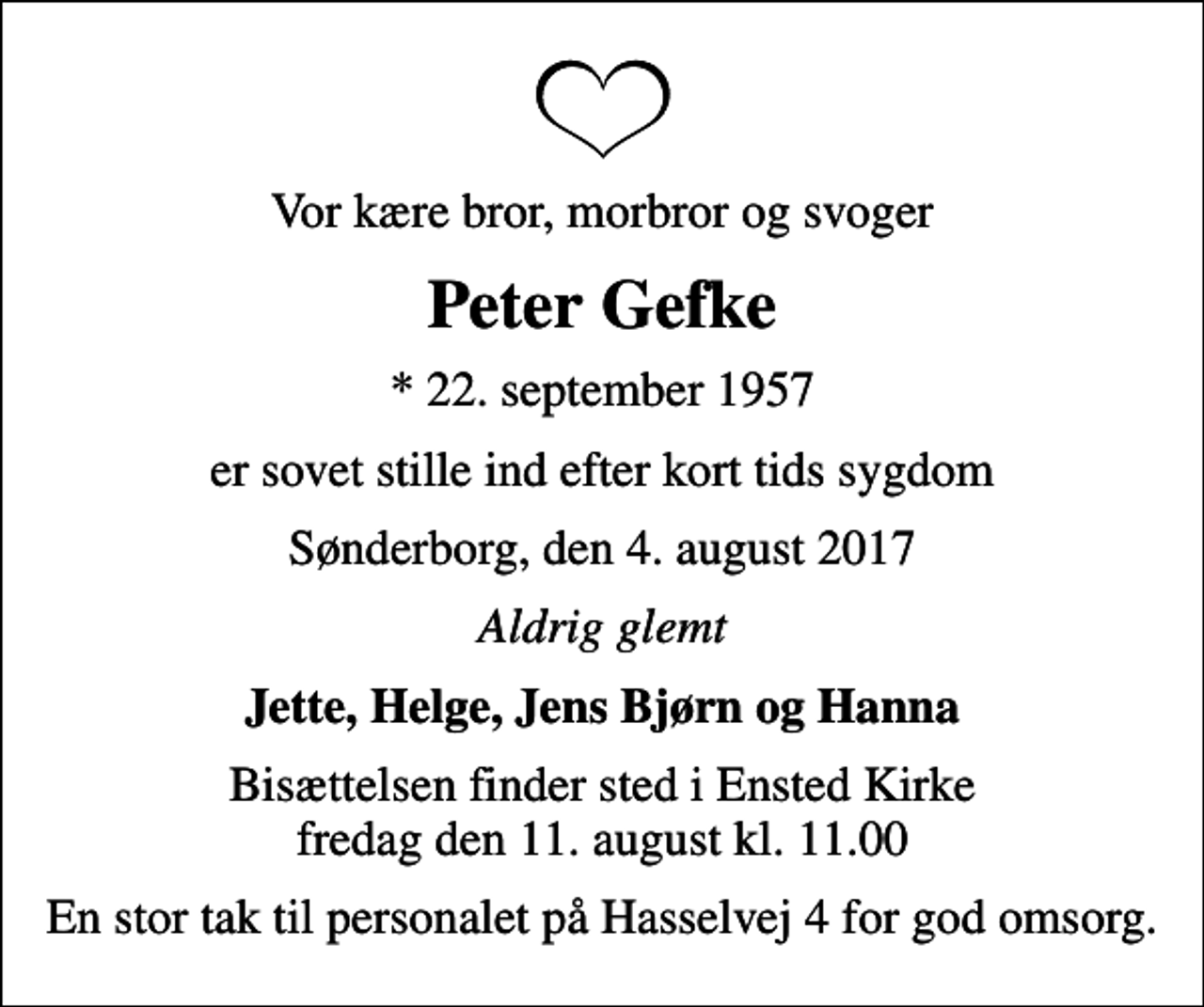 <p>Vor kære bror, morbror og svoger<br />Peter Gefke<br />* 22. september 1957<br />er sovet stille ind efter kort tids sygdom<br />Sønderborg, den 4. august 2017<br />Aldrig glemt<br />Jette, Helge, Jens Bjørn og Hanna<br />Bisættelsen finder sted i Ensted Kirke fredag den 11. august kl. 11.00<br />En stor tak til personalet på Hasselvej 4 for god omsorg.</p>