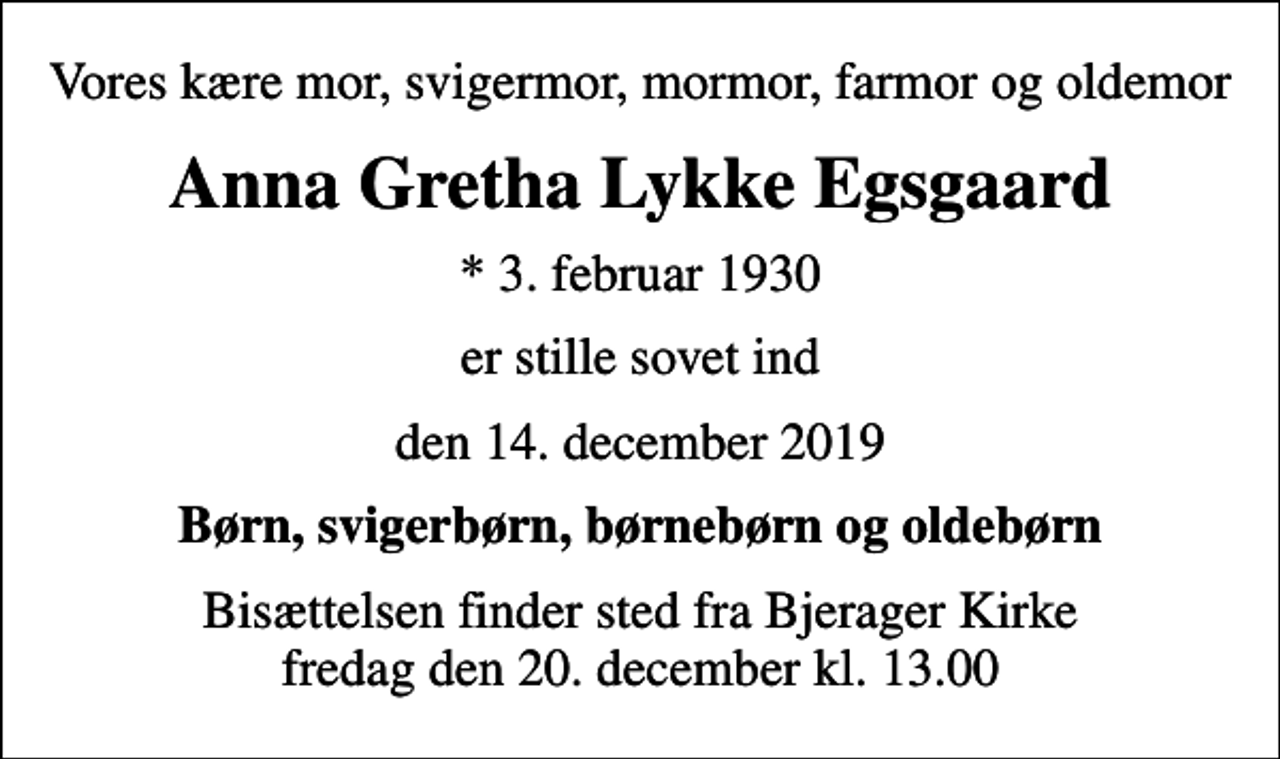 <p>Vores kære mor, svigermor, mormor, farmor og oldemor<br />Anna Gretha Lykke Egsgaard<br />* 3. februar 1930<br />er stille sovet ind<br />den 14. december 2019<br />Børn, svigerbørn, børnebørn og oldebørn<br />Bisættelsen finder sted fra Bjerager Kirke fredag den 20. december kl. 13.00</p>
