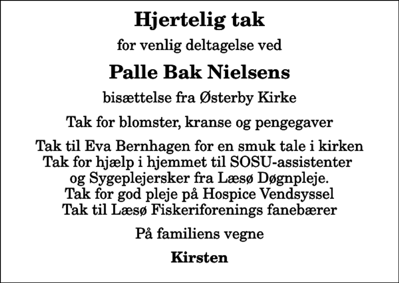 <p>Hjertelig tak<br />for venlig deltagelse ved<br />Palle Bak Nielsens<br />bisættelse fra Østerby Kirke<br />Tak for blomster, kranse og pengegaver<br />Tak til Eva Bernhagen for en smuk tale i kirken Tak for hjælp i hjemmet til SOSU-assistenter og Sygeplejersker fra Læsø Døgnpleje. Tak for god pleje på Hospice Vendsyssel Tak til Læsø Fiskeriforenings fanebærer<br />På familiens vegne<br />Kirsten</p>