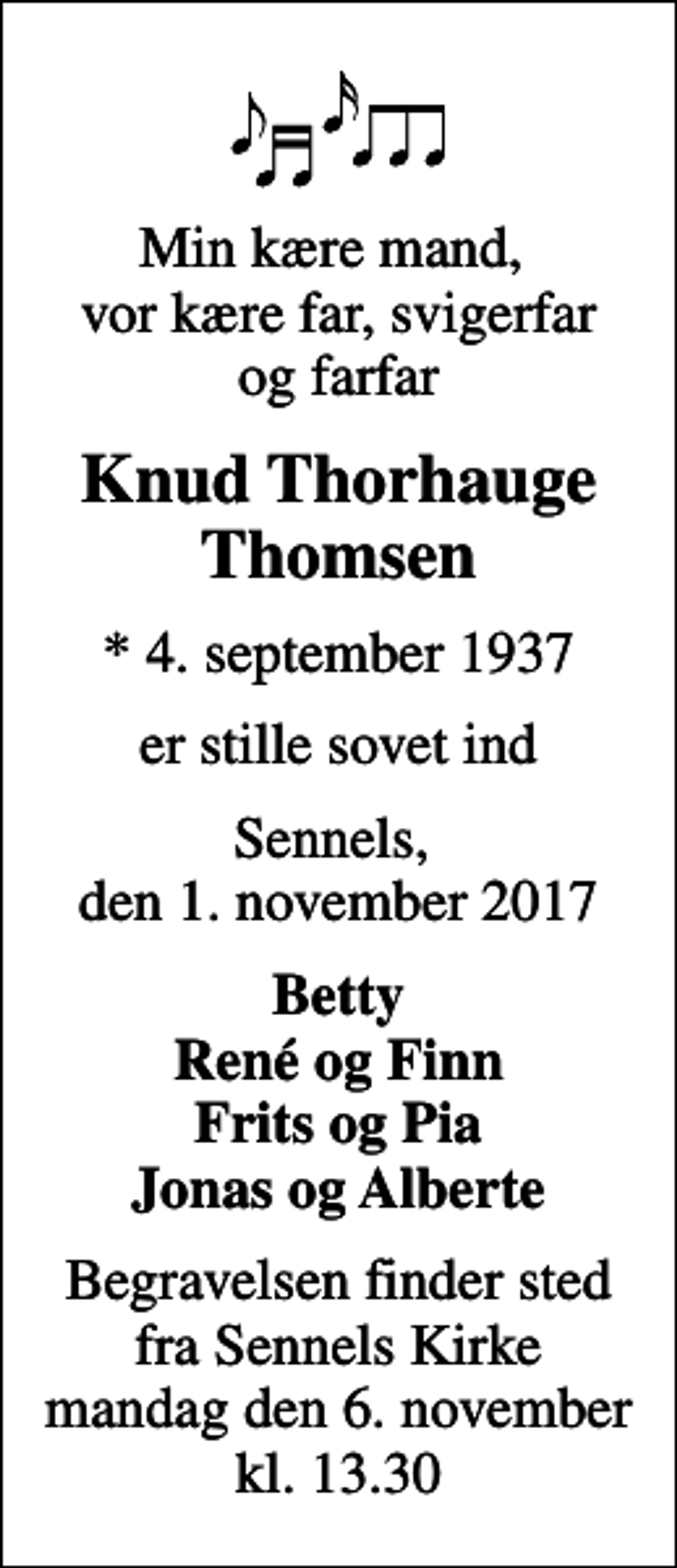 <p>Min kære mand, vor kære far, svigerfar og farfar<br />Knud Thorhauge Thomsen<br />* 4. september 1937<br />er stille sovet ind<br />Sennels, den 1. november 2017<br />Betty René og Finn Frits og Pia Jonas og Alberte<br />Begravelsen finder sted fra Sennels Kirke mandag den 6. november kl. 13.30</p>