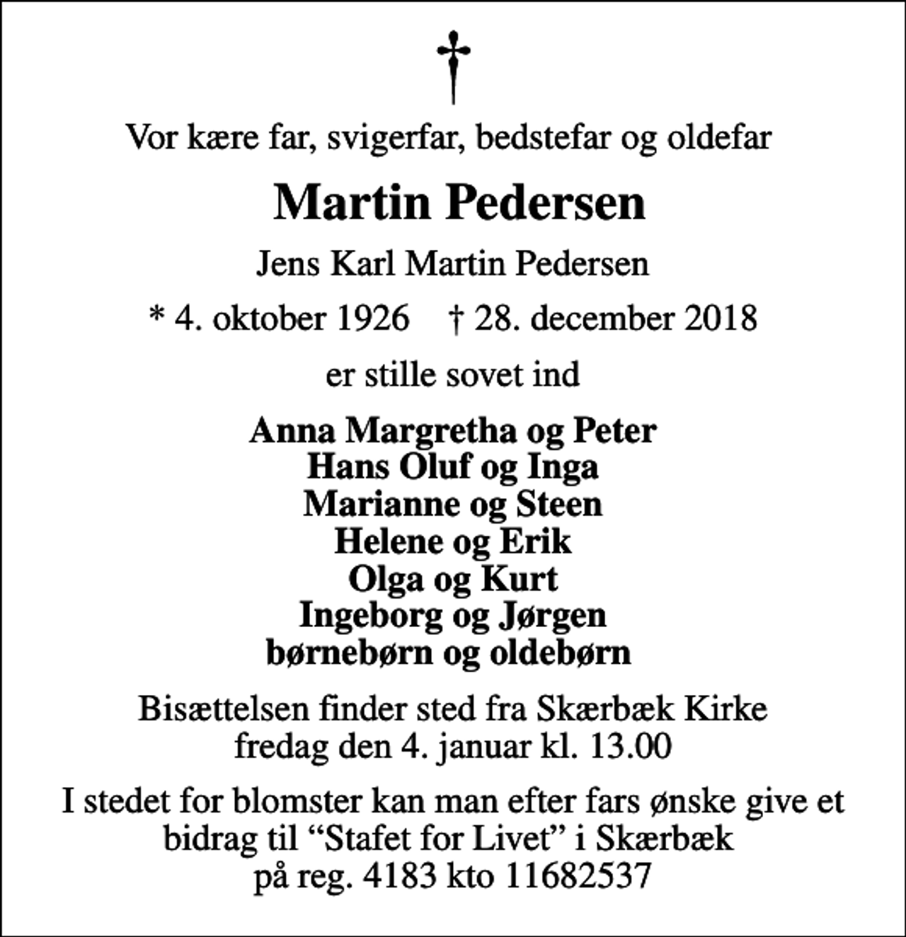 <p>Vor kære far, svigerfar, bedstefar og oldefar<br />Martin Pedersen<br />Jens Karl Martin Pedersen<br />* 4. oktober 1926 ✝ 28. december 2018<br />er stille sovet ind<br />Anna Margretha og Peter Hans Oluf og Inga Marianne og Steen Helene og Erik Olga og Kurt Ingeborg og Jørgen børnebørn og oldebørn<br />Bisættelsen finder sted fra Skærbæk Kirke fredag den 4. januar kl. 13.00<br />I stedet for blomster kan man efter fars ønske give et bidrag til Stafet for Livet i Skærbæk på reg. 4183 kto 11682537</p>