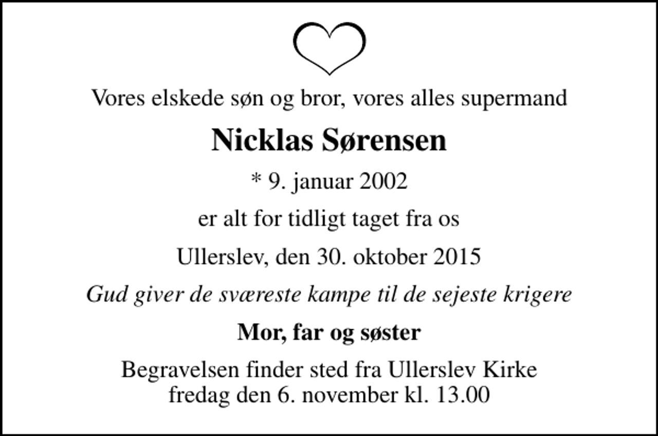 <p>Vores elskede søn og bror, vores alles supermand<br />Nicklas Sørensen<br />* 9. januar 2002<br />er alt for tidligt taget fra os<br />Ullerslev, den 30. oktober 2015<br />Gud giver de sværeste kampe til de sejeste krigere<br />Mor, far og søster<br />Begravelsen finder sted fra Ullerslev Kirke fredag den 6. november kl. 13.00</p>