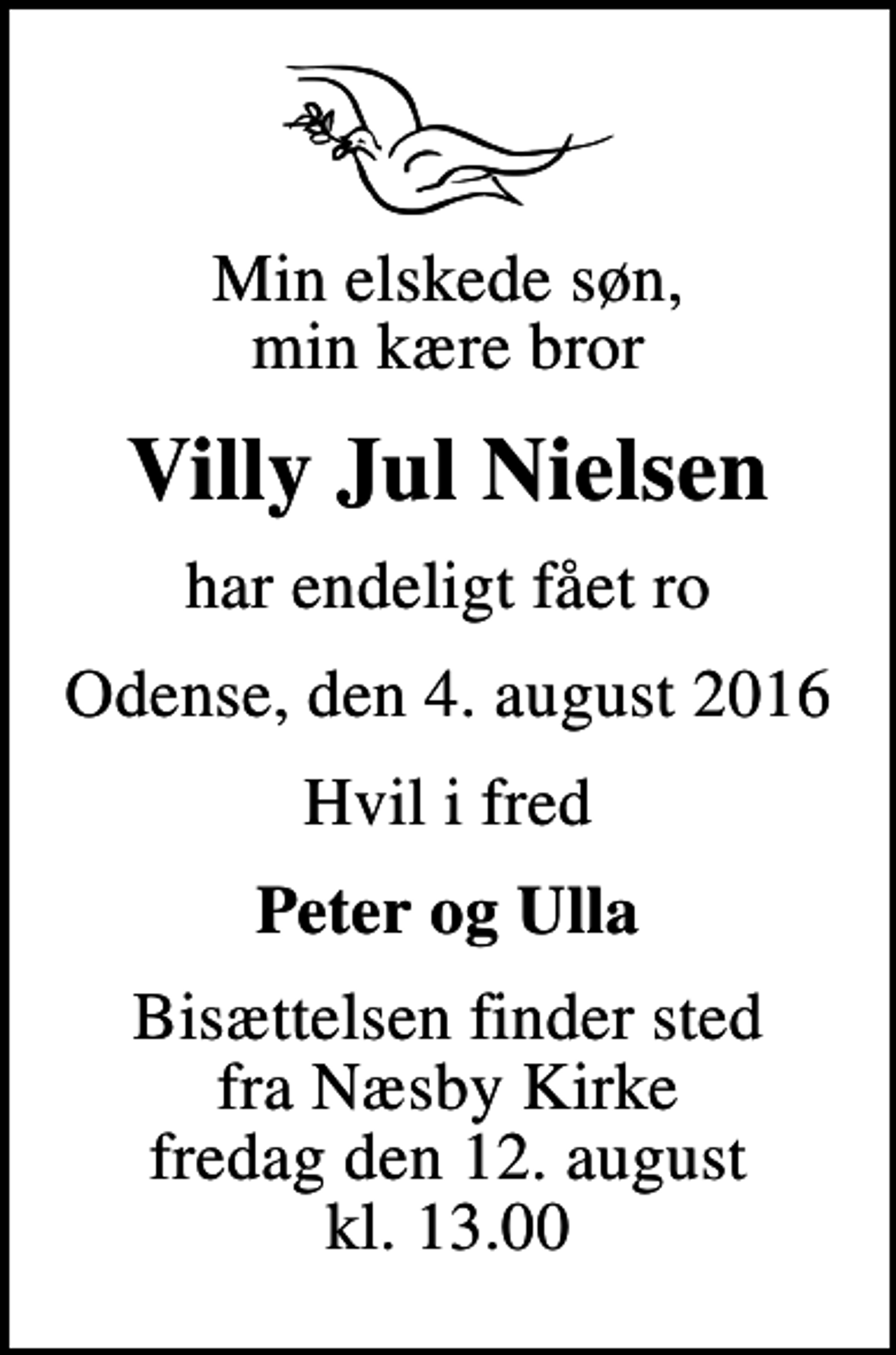 <p>Min elskede søn, min kære bror<br />Villy Jul Nielsen<br />har endeligt fået ro<br />Odense, den 4. august 2016<br />Hvil i fred<br />Peter og Ulla<br />Bisættelsen finder sted fra Næsby Kirke fredag den 12. august kl. 13.00</p>