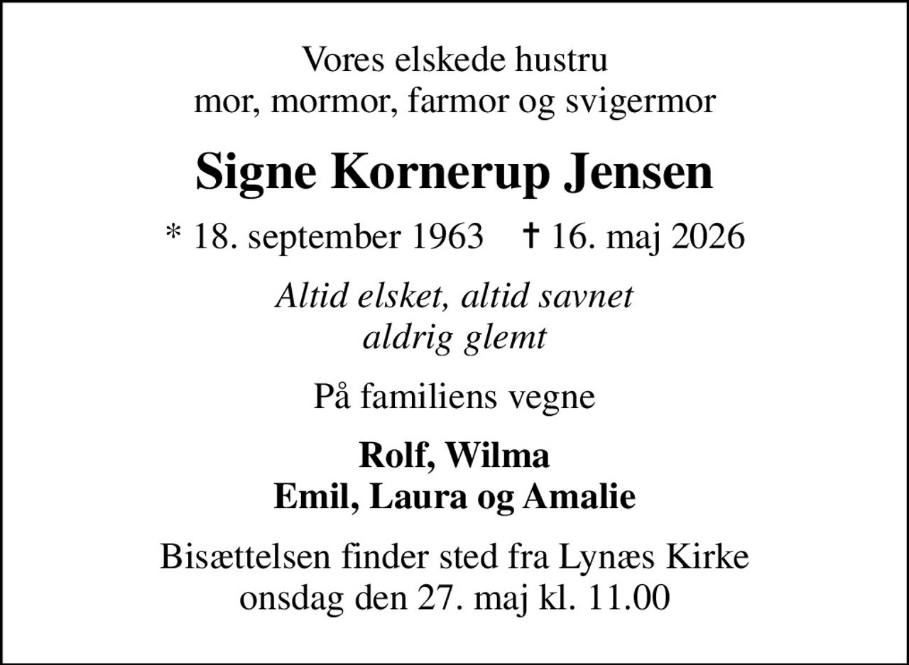 Vores elskede hustru mor, mormor, farmor og svigermor
Signe Kornerup Jensen
* 18. september 1963    ✝ 16. maj 2026
Altid elsket, altid savnet aldrig glemt
På familiens vegne
Rolf, Wilma Emil, Laura og Amalie
Bisættelsen finder sted fra Lynæs Kirke  onsdag den 27. maj kl. 11.00
