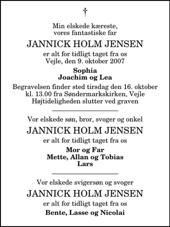 <p>Min elskede kæreste, vores fantastiske far<br />Jannick Holm Jensen<br />er alt for tidligt taget fra os Vejle, den 9. oktober 2007<br />Sophia Joachim og Lea<br />Begravelsen finder sted tirsdag den 16. oktober kl. 13.00 fra Søndermarkskirken. Højtideligheden slutter ved graven.<br />Vor elskede søn, bror, svoger og onkel<br />Jannick Holm Jensen<br />er alt for tidligt taget fra os<br />Mor og Far Mette, Allan og Tobias Lars<br />Vor elskede svigersøn og svoger<br />Jannick Holm Jensen<br />er alt for tidligt taget fra os<br />Bente, Lasse og Nicolai</p>