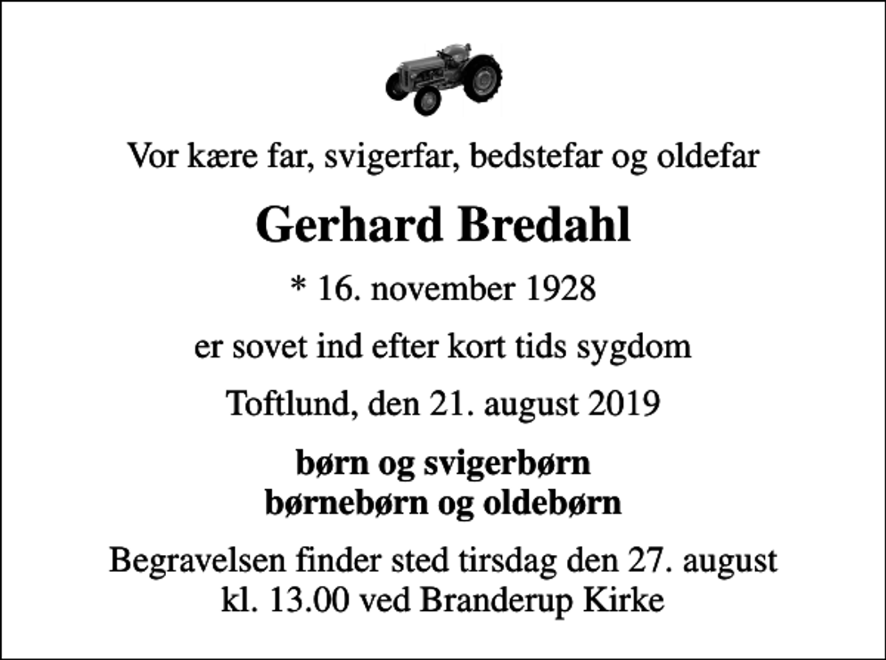 <p>Vor kære far, svigerfar, bedstefar og oldefar<br />Gerhard Bredahl<br />* 16. november 1928<br />er sovet ind efter kort tids sygdom<br />Toftlund, den 21. august 2019<br />børn og svigerbørn børnebørn og oldebørn<br />Begravelsen finder sted tirsdag den 27. august kl. 13.00 ved Branderup Kirke</p>