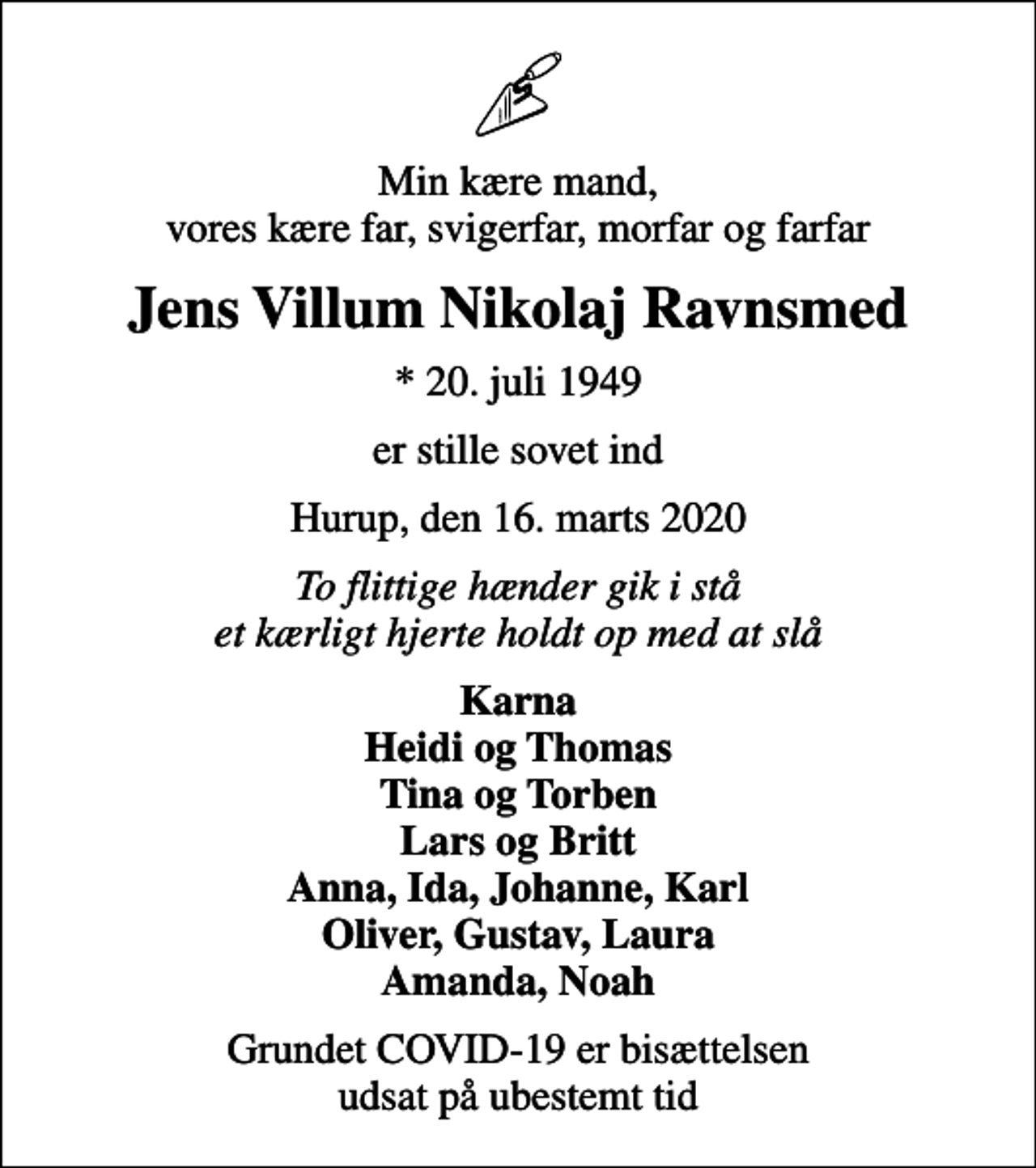 <p>Min kære mand, vores kære far, svigerfar, morfar og farfar<br />Jens Villum Nikolaj Ravnsmed<br />* 20. juli 1949<br />er stille sovet ind<br />Hurup, den 16. marts 2020<br />To flittige hænder gik i stå et kærligt hjerte holdt op med at slå<br />Karna Heidi og Thomas Tina og Torben Lars og Britt Anna, Ida, Johanne, Karl Oliver, Gustav, Laura Amanda, Noah<br />Grundet COVID-19 er bisættelsen udsat på ubestemt tid</p>