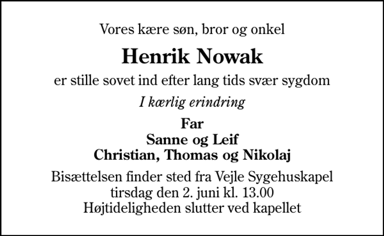 <p>Vores kære søn, bror og onkel<br />Henrik Nowak<br />er stille sovet ind efter lang tids svær sygdom<br />I kærlig erindring<br />Far Sanne og Leif Christian, Thomas og Nikolaj<br />Bisættelsen finder sted fra Vejle Sygehuskapel tirsdag den 2. juni kl. 13.00 Højtideligheden slutter ved kapellet</p>