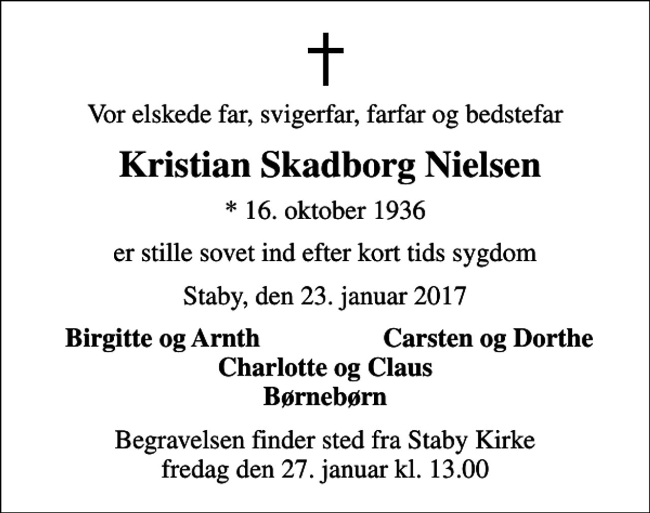<p>Vor elskede far, svigerfar, farfar og bedstefar<br />Kristian Skadborg Nielsen<br />* 16. oktober 1936<br />er stille sovet ind efter kort tids sygdom<br />Staby, den 23. januar 2017<br />Birgitte og Arnth<br />Carsten og Dorthe<br />Begravelsen finder sted fra Staby Kirke fredag den 27. januar kl. 13.00</p>