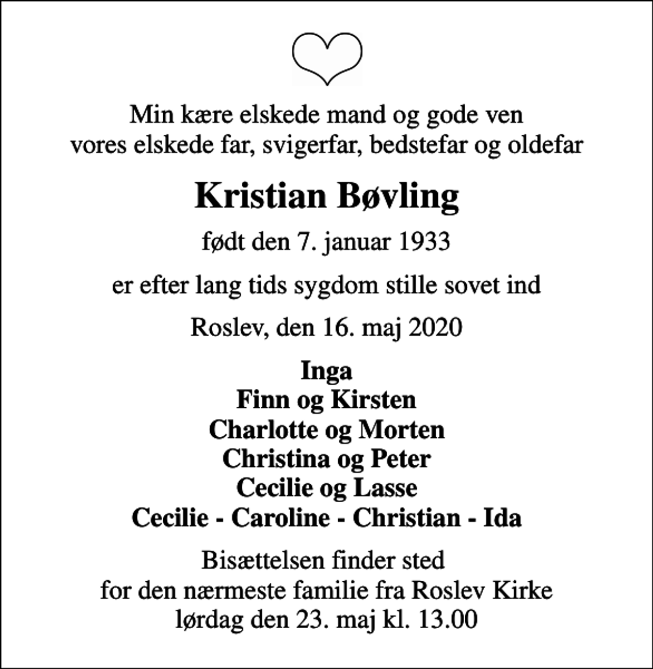 <p>Min kære elskede mand og gode ven vores elskede far, svigerfar, bedstefar og oldefar<br />Kristian Bøvling<br />født den 7. januar 1933<br />er efter lang tids sygdom stille sovet ind<br />Roslev, den 16. maj 2020<br />Inga Finn og Kirsten Charlotte og Morten Christina og Peter Cecilie og Lasse Cecilie - Caroline - Christian - Ida<br />Bisættelsen finder sted for den nærmeste familie fra Roslev Kirke lørdag den 23. maj kl. 13.00</p>