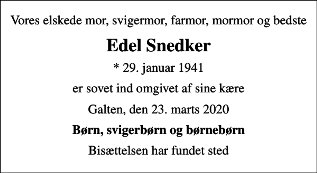 <p>Vores elskede mor, svigermor, farmor, mormor og bedste<br />Edel Snedker<br />* 29. januar 1941<br />er sovet ind omgivet af sine kære<br />Galten, den 23. marts 2020<br />Børn, svigerbørn og børnebørn<br />Bisættelsen har fundet sted</p>