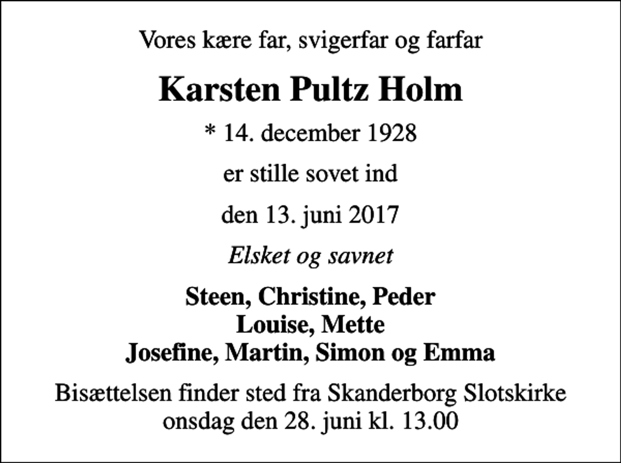 <p>Vores kære far, svigerfar og farfar<br />Karsten Pultz Holm<br />* 14. december 1928<br />er stille sovet ind<br />den 13. juni 2017<br />Elsket og savnet<br />Steen, Christine, Peder Louise, Mette Josefine, Martin, Simon og Emma<br />Bisættelsen finder sted fra Skanderborg Slotskirke onsdag den 28. juni kl. 13.00</p>