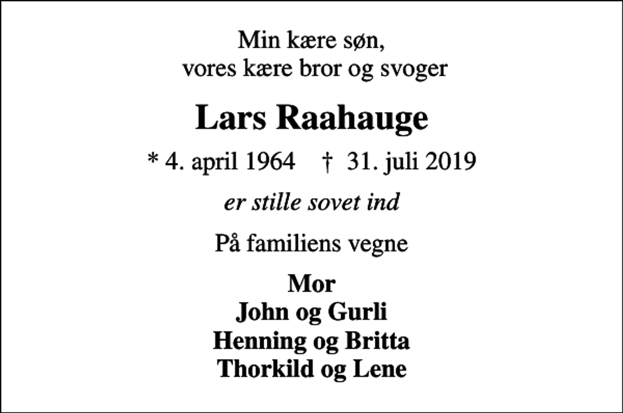 <p>Min kære søn, vores kære bror og svoger<br />Lars Raahauge<br />* 4. april 1964 ✝ 31. juli 2019<br />er stille sovet ind<br />På familiens vegne<br />Mor John og Gurli Henning og Britta Thorkild og Lene</p>