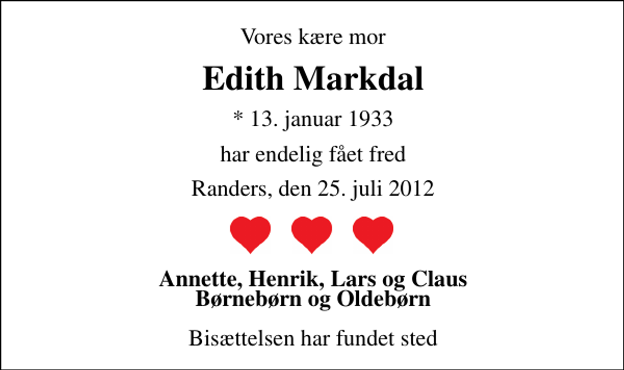 <p>Vores kære mor<br />Edith Markdal<br />* 13. januar 1933<br />har endelig fået fred<br />Randers, den 25. juli 2012<br />Annette, Henrik, Lars og Claus Børnebørn og Oldebørn<br />Bisættelsen har fundet sted</p>